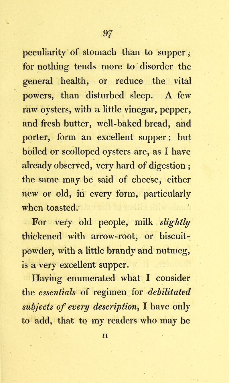 peculiarity of stomach than to supper; for nothing tends more to * disorder the general health, or reduce the vital powers, than disturbed sleep. A few raw oysters, with a little vinegar, pepper, and fresh butter, well-baked bread, and porter, form an excellent supper; but boiled or scolloped oysters are, as I have already observed, very hard of digestion ; the same may be said of cheese, either new or old, in every form, particularly when toasted. For very old people, milk slightly thickened with arrow-root, or biscuit- powder, with a little brandy and nutmeg, is a very excellent supper. Having enumerated what I consider the essentials of regimen for debilitated subjects of every description, I have only to add, that to my readers who may be H