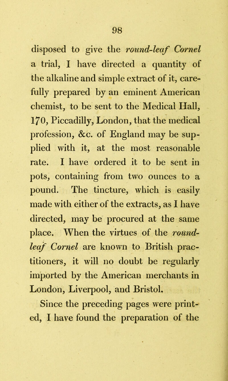 disposed to give the round-leaf Cornel a trial, I have directed a quantity of the alkaline and simple extract of it, care- fully prepared by an eminent American chemist, to be sent to the Medical Hall, 170, Piccadilly, London, that the medical profession, &c. of England may be sup- plied with it, at the most reasonable rate. I have ordered it to be sent in pots, containing from two ounces to a pound. The tincture, which is easily made with either of the extracts, as I have directed, may be procured at the same place. When the virtues of the round- leaf Cornel are known to British prac- titioners, it will no doubt be regularly imported by the American merchants in London, Liverpool, and Bristol. Since the preceding pages were print- ed, I have found the preparation of the