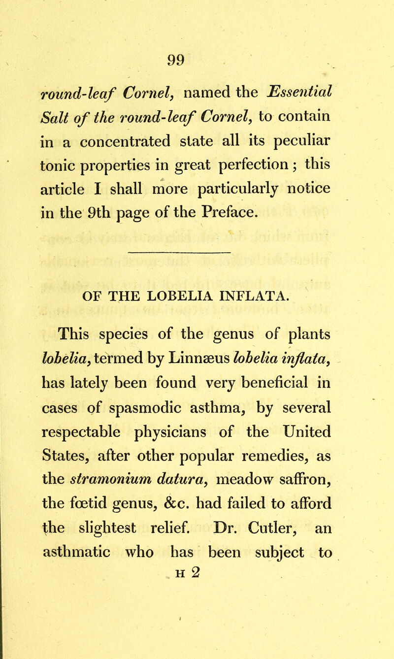 round-leaf Cornel, named the Esse^itial Salt of the round-leaf Cornel, to contain in a concentrated state all its peculiar tonic properties in great perfection ; this article I shall more particularly notice in the 9th page of the Preface. OF THE LOBELIA INFLATA. This species of the genus of plants lobelia, termed by Linnaeus lobelia inflata, has lately been found very beneficial in cases of spasmodic asthma, by several respectable physicians of the United States, after other popular remedies, as the stramonium datura, meadow saffron, the foetid genus, &c. had failed to afford the slightest relief. Dr. Cutler, an asthmatic who has been subject to H 2