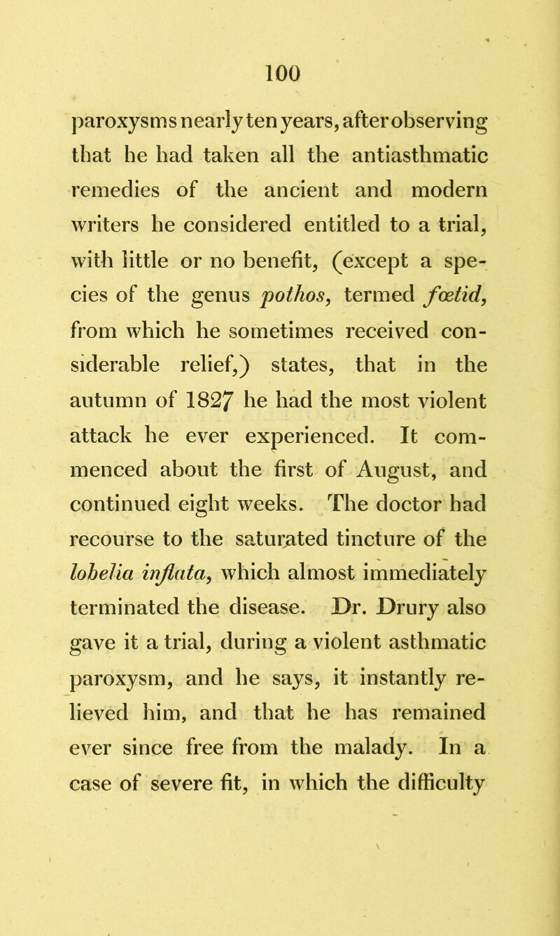 paroxy s m s n early ten years, after observing that he had taken all the antiasthmatic remedies of the ancient and modern writers he considered entitled to a trial, with little or no benefit, (except a spe- cies of the genus pothos^ termed foetid, from which he sometimes received con- siderable relief,) states, that in the autumn of 1827 he had the most violent attack he ever experienced. It com- menced about the first of August, and continued eight weeks. The doctor had recourse to the saturated tincture of the lobelia infata, which almost immediately terminated the disease. Dr. Drury also gave it a trial, during a violent asthmatic paroxysm, and he says, it instantly re- lieved him, and that he has remained ever since free from the malady. In a case of severe fit, in which the difficulty