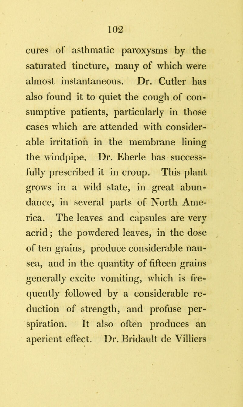 cures of asthmatic paroxysms by the saturated tincture, many of which were almost instantaneous. Dr. Cutler has also found it to quiet the cough,of con- sumptive patients, particularly in those cases which are attended with consider- able irritation in the membrane lining the windpipe. Dr. Eberle has success- fully prescribed it in croup. This plant grows in a wild state, in great abun- dance, in several parts of North Ame- rica. The leaves and capsules are very acrid; the powdered leaves, in the dose of ten grains, produce considerable nau- sea, and in the quantity of fifteen grains generally excite vomiting, which is fre- quently followed by a considerable re- duction of strength, and profuse per- spiration. It also often produces an aperient elfect. Dr. Bridault de Villiers