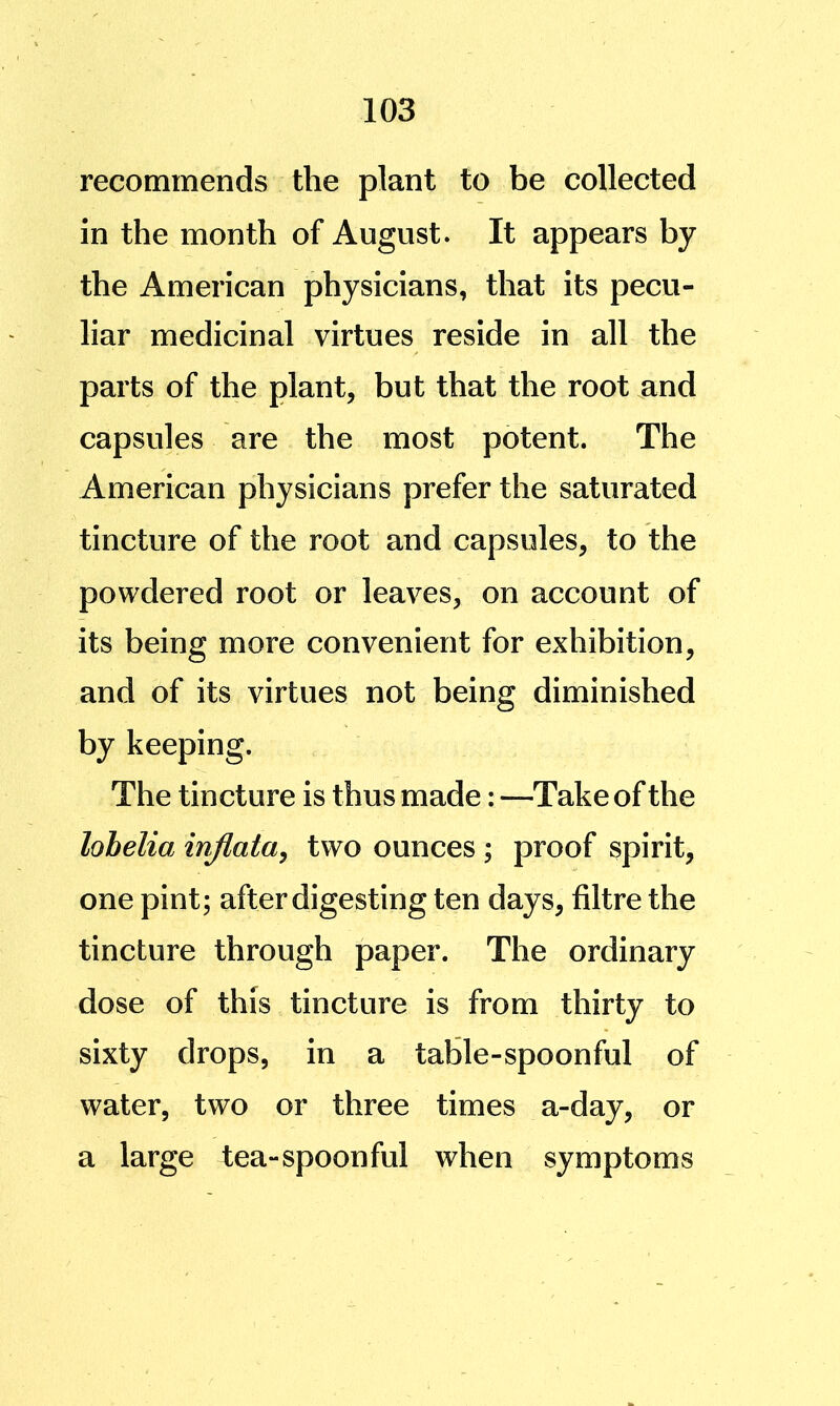 recommends the plant to be collected in the month of August. It appears by the American physicians, that its pecu- liar medicinal virtues reside in all the parts of the plant, but that the root and capsules are the most potent. The American physicians prefer the saturated tincture of the root and capsules, to the powdered root or leaves, on account of its being more convenient for exhibition, and of its virtues not being diminished by keeping. The tincture is thus made: —Take of the lobelia injlaia^ two ounces ; proof spirit, one pint; after digesting ten days, filtre the tincture through paper. The ordinary dose of this tincture is from thirty to sixty drops, in a table-spoonful of water, two or three times a-day, or a large tea-spoonful when symptoms