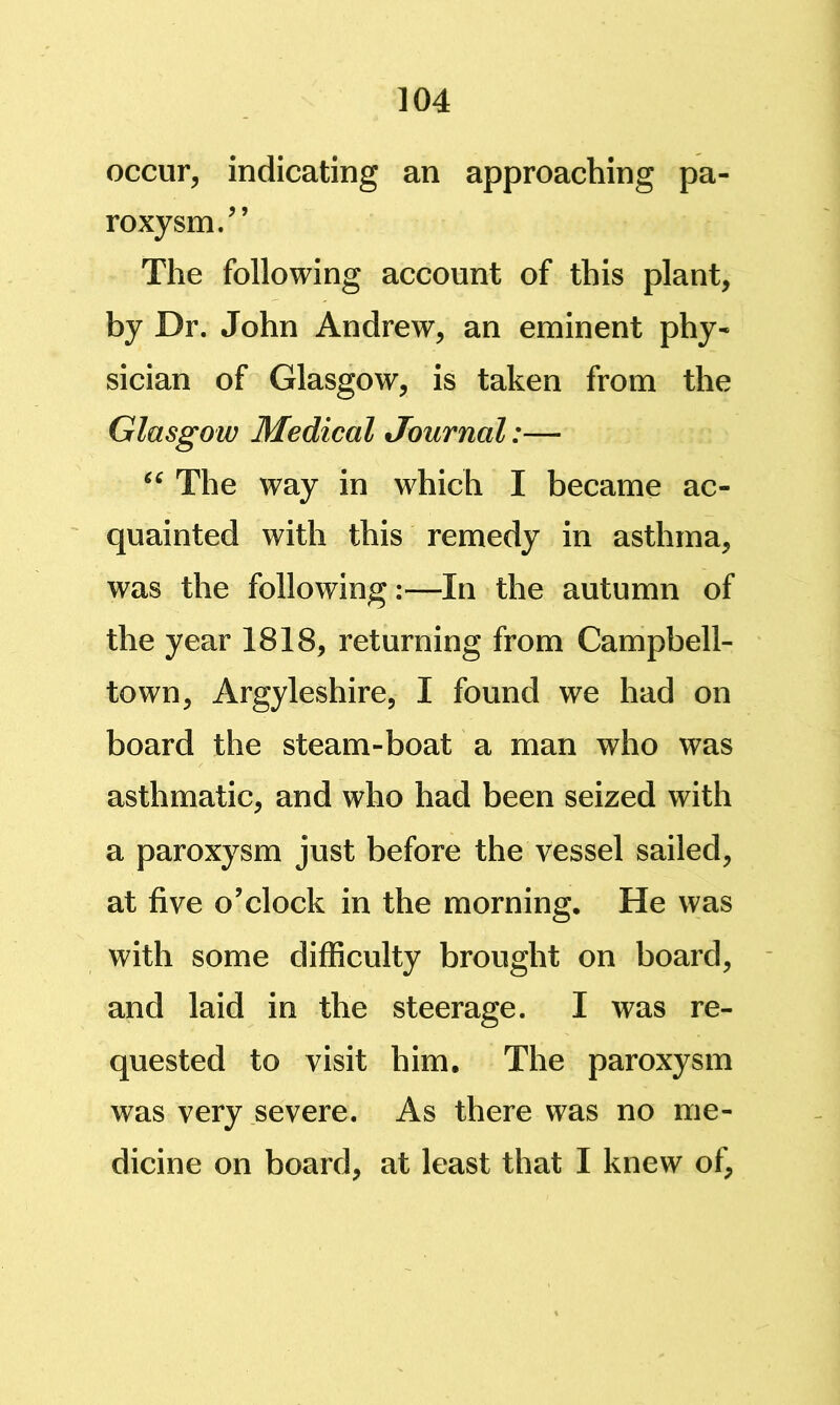 occur, indicating an approaching pa- roxysm/’ The following account of this plant, by Dr. John Andrew, an eminent phy- sician of Glasgow, is taken from the Glasgow Medical Journal:— The way in which I became ac- quainted with this remedy in asthma, was the following:—In the autumn of the year 1818, returning from Campbell- town, Argyleshire, I found we had on board the steam-boat a man who was asthmatic, and who had been seized with a paroxysm just before the vessel sailed, at five o’clock in the morning. He was with some difficulty brought on board, and laid in the steerage. I was re- quested to visit him. The paroxysm was very severe. As there was no me- dicine on board, at least that I knew of,