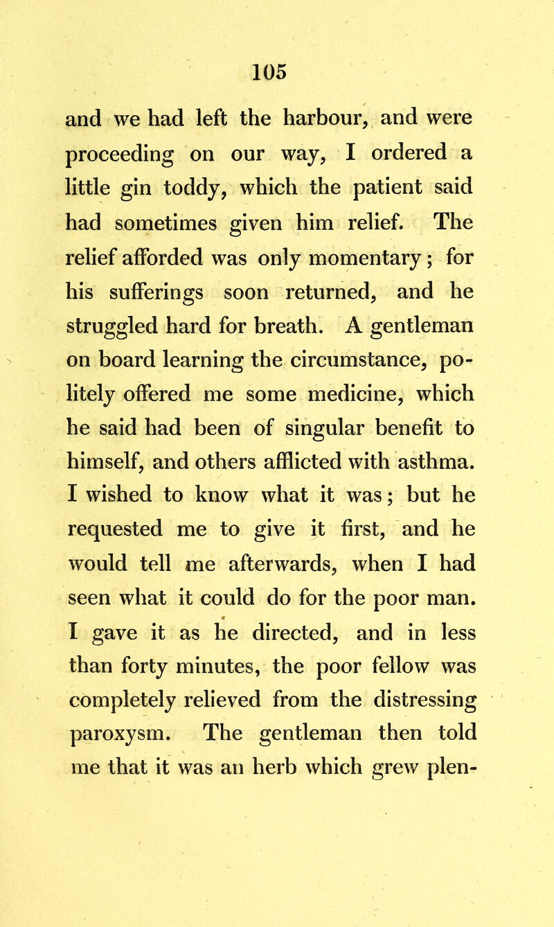 and we had left the harbour, ^ and were proceeding on our way, I ordered a little gin toddy, which the patient said had sometimes given him relief. The relief afforded was only momentary; for his sufferings soon returned, and he struggled hard for breath. A gentleman on board learning the circumstance, po- litely offered me some medicine, which he said had been of singular benefit to himself, and others afflicted with asthma. I wished to know what it was; but he requested me to give it first, and he would tell me afterwards, when I had seen what it could do for the poor man. I gave it as he directed, and in less than forty minutes, the poor fellow was completely relieved from the distressing paroxysm. The gentleman then told me that it was an herb which grew plen-