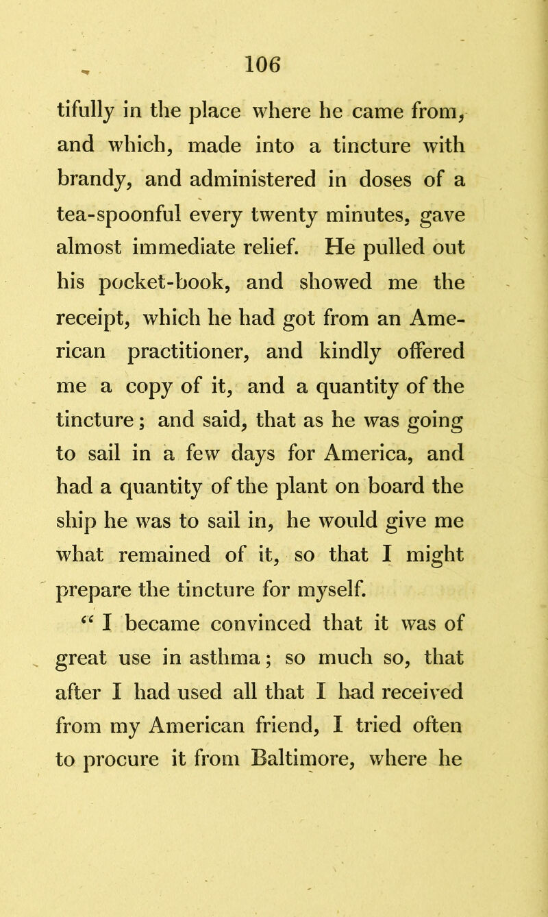 tifully in the place where he came from, and which, made into a tincture with brandy, and administered in doses of a tea-spoonful every twenty minutes, gave almost immediate relief. He pulled out his pocket-book, and showed me the receipt, which he had got from an Ame- rican practitioner, and kindly offered me a copy of it, and a quantity of the tincture; and said, that as he was going to sail in a few days for America, and had a quantity of the plant on board the ship he was to sail in, he would give me what remained of it, so that I might prepare the tincture for myself. I became convinced that it was of great use in asthma; so much so, that after I had used all that I had received from my American friend, I tried often to procure it from Baltimore, where he