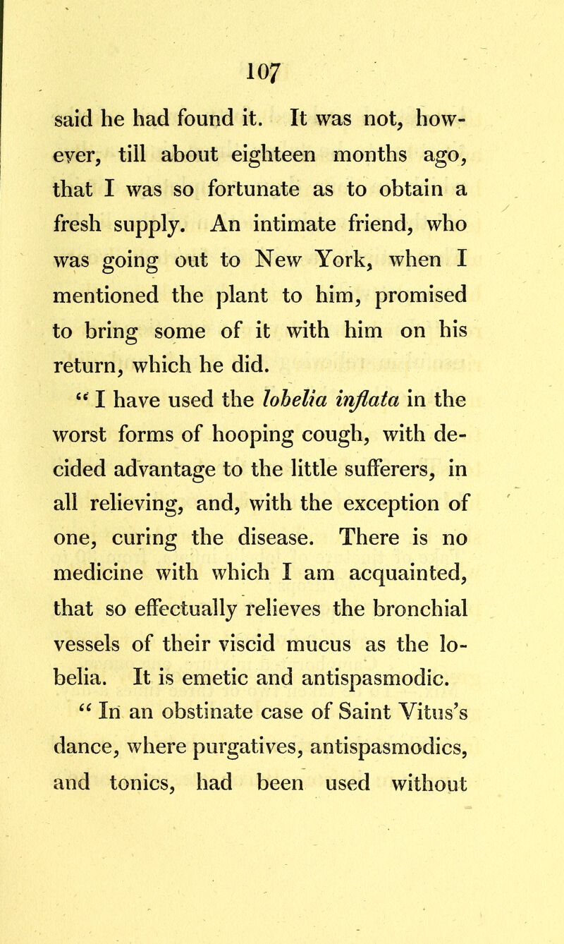 said he had found it. It was not, how- ever, till about eighteen months ago, that I was so fortunate as to obtain a fresh supply. An intimate friend, who was going out to New York, when I mentioned the plant to him, promised to bring some of it with him on his return, which he did. I have used the lohelia injlata in the worst forms of hooping cough, with de- cided advantage to the little sufferers, in all relieving, and, with the exception of one, curing the disease. There is no medicine with which I am acquainted, that so effectually relieves the bronchial vessels of their viscid mucus as the lo- belia. It is emetic and antispasmodic. In an obstinate case of Saint Vitus’s dance, where purgatives, antispasmodics, and tonics, had been used without