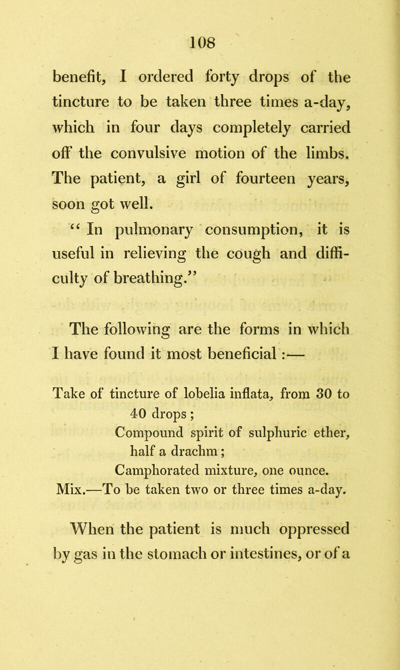 benefit, I ordered forty drops of the tincture to be taken three times a-day, which in four days completely carried off the convulsive motion of the limbs. The patient, a girl of fourteen years, soon got well. In pulmonary consumption, it is useful in relieving the cough and diffi- culty of breathing.^’ The following are the forms in which I have found it most beneficial:— Take of tincture of lobelia inflata, from 30 to 40 drops; Compound spirit of sulphuric ether, half a drachm; Camphorated mixture, one ounce. Mix.—To be taken two or three times a-day. When the patient is much oppressed by gas in the stomach or intestines, or of a