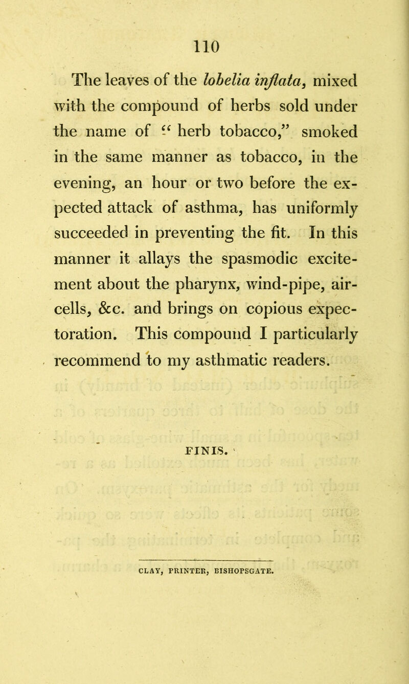 The leaves of the lobelia inflata, mixed with the compound of herbs sold under the name of herb tobacco/' smoked in the same manner as tobacco, in the evening, an hour or two before the ex- pected attack of asthma, has uniformly succeeded in preventing the fit. In this manner it allays the spasmodic excite- ment about the pharynx, wind-pipe, air- cells, &c. and brings on copious expec- toration. This compound I particularly recommend to my asthmatic readers. FINIS. CLAY, PRINTER, BISHOPSGATE.