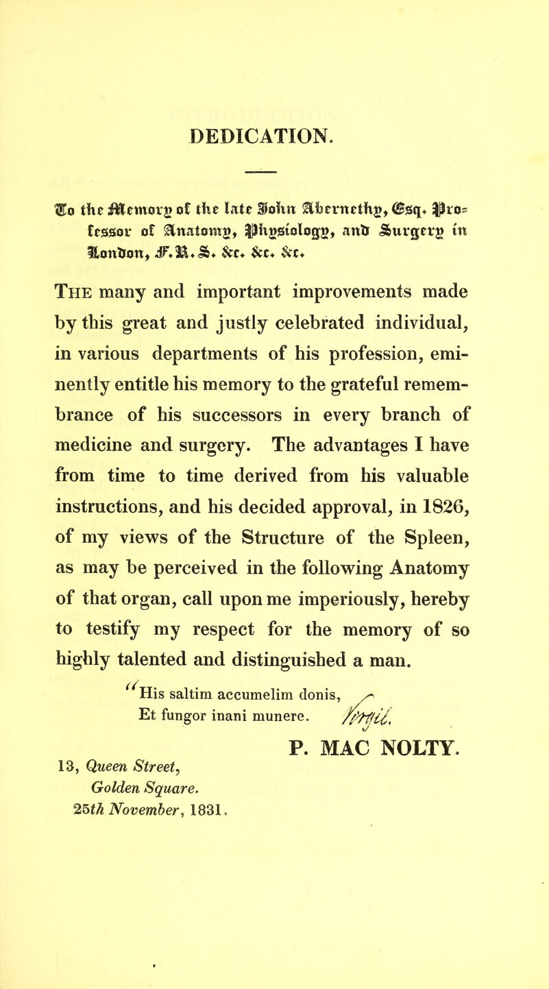 DEDICATION. Uto the iEentorg ot the late SJohtt ^hernethg, (Ssq. $fco- fessor of Sinai oing* |3hi)Stolog», ants <&urgerg tn Hontjon, $ct* &c* The many and important improvements made by this great and justly celebrated individual, in various departments of his profession, emi- nently entitle his memory to the grateful remem- brance of his successors in every branch of medicine and surgery. The advantages I have from time to time derived from his valuable instructions, and his decided approval, in 1826, of my views of the Structure of the Spleen, as may be perceived in the following Anatomy of that organ, call upon me imperiously, hereby to testify my respect for the memory of so highly talented and distinguished a man. ^His saltim accumelim donis Et fungor inam munere. P. MAC NOLTY. 13, Queen Street, Golden Square. 25th November, 1831,