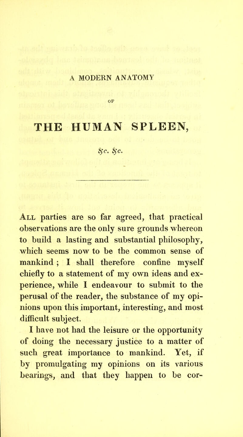 A MODERN ANATOMY OF THE HUMAN SPLEEN, &c. All parties are so far agreed, that practical observations are the only sure grounds whereon to build a lasting and substantial philosophy, which seems now to be the common sense of mankind ; I shall therefore confine myself chiefly to a statement of my own ideas and ex- perience, while I endeavour to submit to the perusal of the reader, the substance of my opi- nions upon this important, interesting, and most difficult subject. I have not had the leisure or the opportunity of doing the necessary justice to a matter of such great importance to mankind. Yet, if by promulgating my opinions on its various bearings, and that they happen to be cor-