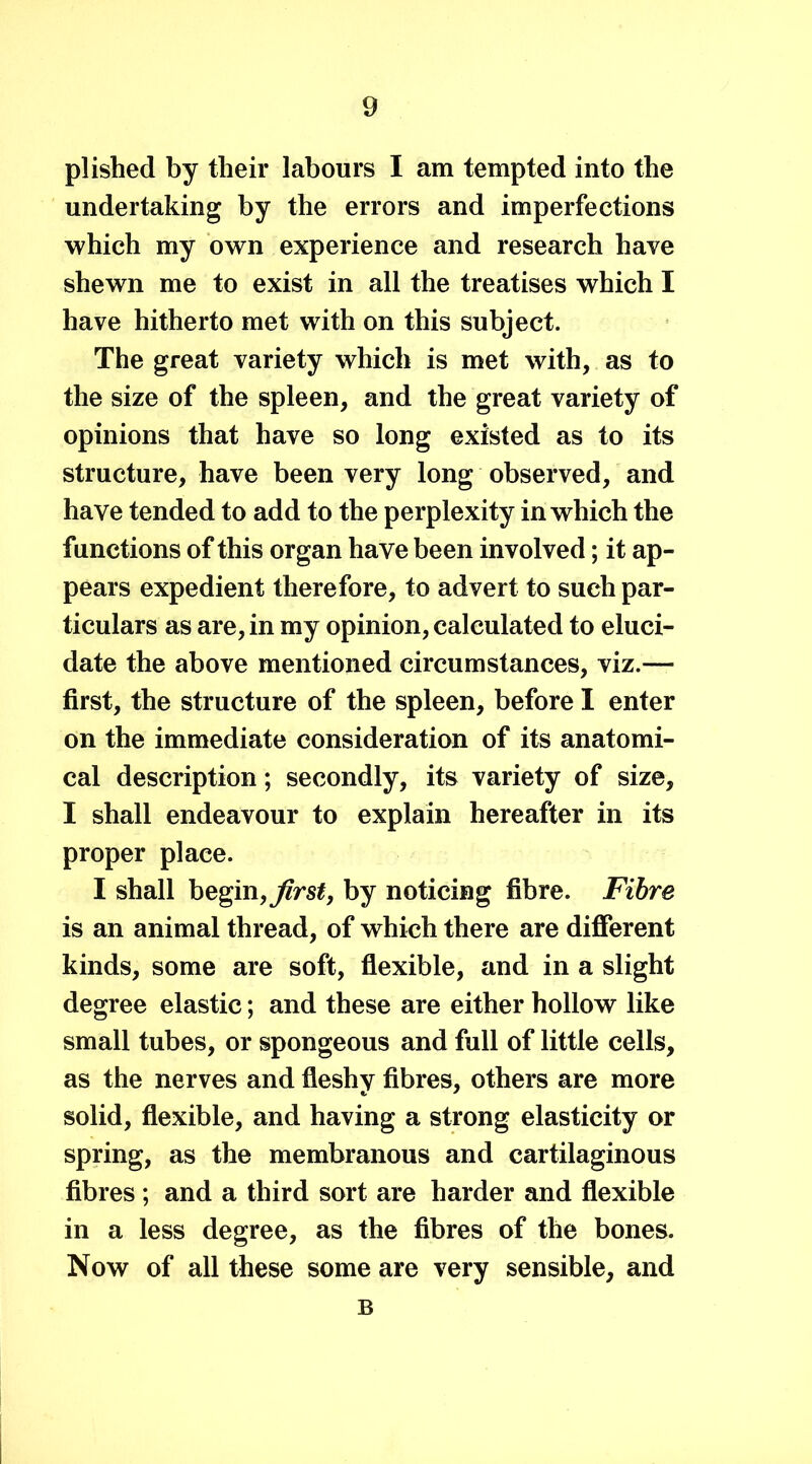 plished by their labours I am tempted into the undertaking by the errors and imperfections which my own experience and research have shewn me to exist in all the treatises which I have hitherto met with on this subject. The great variety which is met with, as to the size of the spleen, and the great variety of opinions that have so long existed as to its structure, have been very long observed, and have tended to add to the perplexity in which the functions of this organ have been involved; it ap- pears expedient therefore, to advert to such par- ticulars as are, in my opinion, calculated to eluci- date the above mentioned circumstances, viz.— first, the structure of the spleen, before I enter on the immediate consideration of its anatomi- cal description; secondly, its variety of size, I shall endeavour to explain hereafter in its proper place. I shall begin, first, by noticing fibre. Fibre is an animal thread, of which there are different kinds, some are soft, flexible, and in a slight degree elastic; and these are either hollow like small tubes, or spongeous and full of little cells, as the nerves and fleshy fibres, others are more solid, flexible, and having a strong elasticity or spring, as the membranous and cartilaginous fibres ; and a third sort are harder and flexible in a less degree, as the fibres of the bones. Now of all these some are very sensible, and B