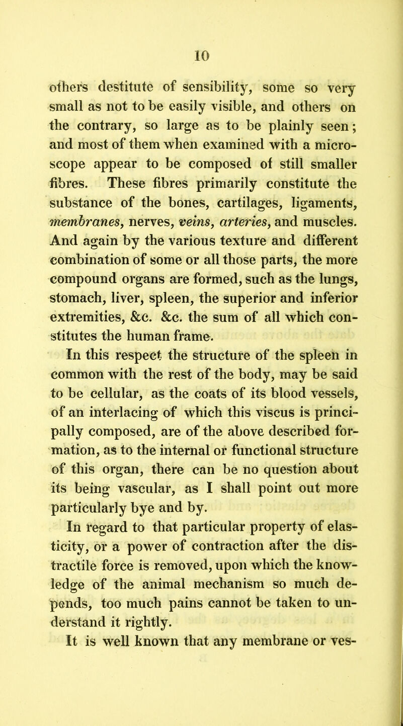 others destitute of sensibility, some so very small as not to be easily visible, and others on the contrary, so large as to be plainly seen; and most of them when examined with a micro- scope appear to be composed of still smaller fibres. These fibres primarily constitute the substance of the bones, cartilages, ligaments, membranes, nerves, veins, arteries, and muscles. And again by the various texture and different combination of some or all those parts, the more compound organs are formed, such as the lungs, stomach, liver, spleen, the superior and inferior extremities, &c. &c. the sum of all which con- stitutes the human frame. In this respect the structure of the spleen in common with the rest of the body, may be said to be cellular, as the coats of its blood vessels, of an interlacing of which this viscus is princi- pally composed, are of the above described for- mation, as to the internal or functional structure of this organ, there can be no question about its being vascular, as I shall point out more particularly bye and by. In regard to that particular property of elas- ticity, or a power of contraction after the dis- tractile force is removed, upon which the know- ledge of the animal mechanism so much de- pends, too much pains cannot be taken to un- derstand it rightly. It is well known that any membrane or ves-