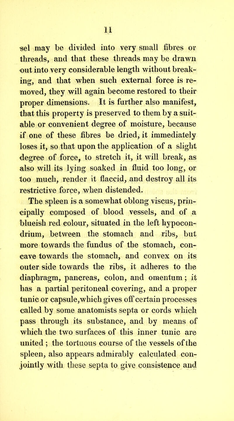 ^el may be divided into very small fibres or threads, and that these threads may be drawn out into very considerable length without break- ing, and that when such external force is re- moved, they will again become restored to their proper dimensions. It is further also manifest, that this property is preserved to them by a suit- able or convenient degree of moisture, because if one of these fibres be dried, it immediately loses it, so that upon the application of a slight degree of force, to stretch it, it will break, as also will its lying soaked in fluid too long, or too much, render it flaccid, and destroy all its restrictive force, when distended. The spleen is a somewhat oblong viscus, prin- cipally composed of blood vessels, and of a blueish red colour, situated in the left hypocon- drium, between the stomach and ribs, but more towards the fundus of the stomach, con- cave towards the stomach, and convex on its outer side towards the ribs, it adheres to the diaphragm, pancreas, colon, and omentum; it has a partial peritoneal covering, and a proper tunic or capsule, which gives off certain processes called by some anatomists septa or cords which pass through its substance, and by means of which the two surfaces of this inner tunic are united ; the tortuous course of the vessels of the spleen, also appears admirably calculated con- jointly with these septa to give consistence and