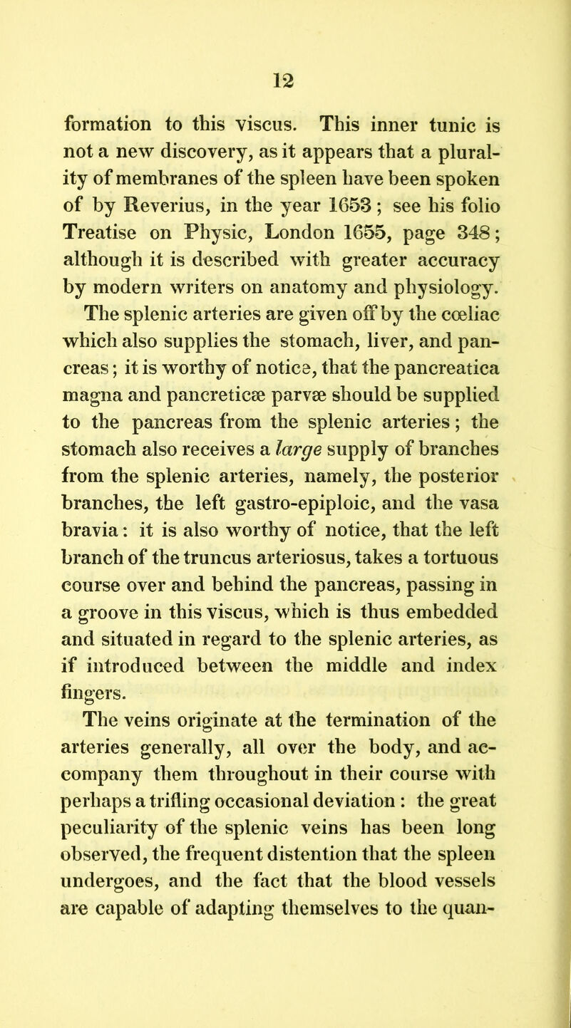 formation to this viscus. This inner tunic is not a new discovery, as it appears that a plural- ity of membranes of the spleen have been spoken of by Reverius, in the year 1653; see his folio Treatise on Physic, London 1655, page 348; although it is described with greater accuracy by modern writers on anatomy and physiology. The splenic arteries are given off by the coeliac which also supplies the stomach, liver, and pan- creas ; it is worthy of notice, that the pancreatica magna and pancreticae parvae should be supplied to the pancreas from the splenic arteries; the stomach also receives a large supply of branches from the splenic arteries, namely, the posterior branches, the left gastro-epiploic, and the vasa bravia: it is also worthy of notice, that the left branch of the truncus arteriosus, takes a tortuous course over and behind the pancreas, passing in a groove in this viscus, which is thus embedded and situated in regard to the splenic arteries, as if introduced between the middle and index fingers. The veins originate at the termination of the arteries generally, all over the body, and ac- company them throughout in their course with perhaps a trifling occasional deviation : the great peculiarity of the splenic veins has been long observed, the frequent distention that the spleen undergoes, and the fact that the blood vessels are capable of adapting themselves to the quan-