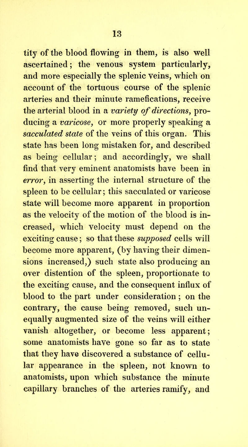 tity of the blood flowing in them, is also well ascertained; the venous system particularly, and more especially the splenic veins, which on account of the tortuous course of the splenic arteries and their minute ramefications, receive the arterial blood in a variety of directions, pro- ducing a varicose, or more properly speaking a sacculated state of the veins of this organ. This state has been long mistaken for, and described as being cellular; and accordingly, we shall find that very eminent anatomists have been in error, in asserting the internal structure of the spleen to be cellular; this sacculated or varicose state will become more apparent in proportion as the velocity of the motion of the blood is in- creased, which velocity must depend on the exciting cause; so that these supposed cells will become more apparent, (by having their dimen- sions increased,) such state also producing an over distention of the spleen, proportionate to the exciting cause, and the consequent influx of blood to the part under consideration ; on the contrary, the cause being removed, such un- equally augmented size of the veins will either vanish altogether, or become less apparent; some anatomists have gone so far as to state that they have discovered a substance of cellu- lar appearance in the spleen, not known to anatomists, upon which substance the minute capillary branches of the arteries ramify, and