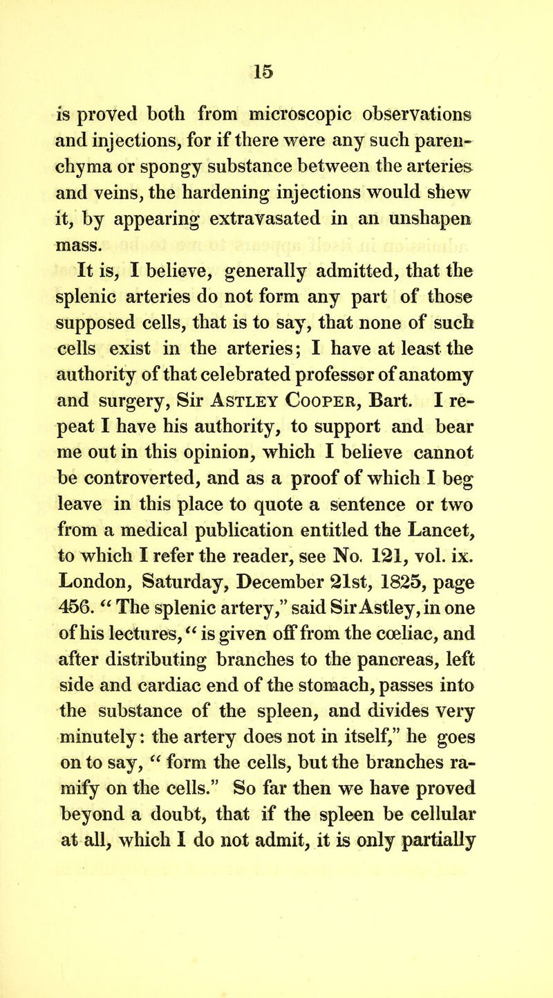 is proved both from microscopic observations and injections, for if there were any such paren- chyma or spongy substance between the arteries and veins, the hardening injections would shew it, by appearing extravasated in an unshapen mass. It is, I believe, generally admitted, that the splenic arteries do not form any part of those supposed cells, that is to say, that none of such cells exist in the arteries; I have at least the authority of that celebrated professor of anatomy and surgery, Sir Astley Cooper, Bart. I re- peat I have his authority, to support and bear me out in this opinion, which I believe cannot be controverted, and as a proof of which I beg leave in this place to quote a sentence or two from a medical publication entitled the Lancet, to which I refer the reader, see No. 121, vol. ix. London, Saturday, December 21st, 1825, page 456. u The splenic artery,” said Sir Astley, in one of his lectures, “ is given off from the coeliac, and after distributing branches to the pancreas, left side and cardiac end of the stomach, passes into the substance of the spleen, and divides very minutely: the artery does not in itself,” he goes on to say, “ form the cells, but the branches ra- mify on the cells.” So far then we have proved beyond a doubt, that if the spleen be cellular at all, which I do not admit, it is only partially