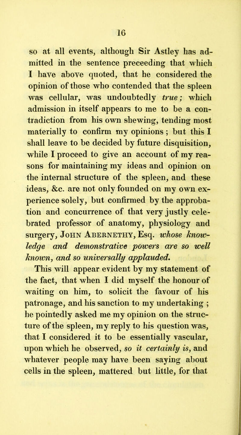 so at all events, although Sir Astley has ad- mitted in the sentence preeeeding that which I have above quoted, that he considered the opinion of those who contended that the spleen was cellular, was undoubtedly true; which admission in itself appears to me to be a con- tradiction from his own shewing, tending most materially to confirm my opinions ; but this I shall leave to be decided by future disquisition, while I proceed to give an account of my rea- sons for maintaining my ideas and opinion on the internal structure of the spleen, and these ideas, &c. are not only founded on my own ex- perience solely, but confirmed by the approba- tion and concurrence of that very justly cele- brated professor of anatomy, physiology and surgery, John Abernethy, Esq. whose know- ledge and demonstrative powers are so well known, and so universally applauded. This will appear evident by my statement of the fact, that when I did myself the honour of waiting on him, to solicit the favour of his patronage, and his sanction to my undertaking ; he pointedly asked me my opinion on the struc- ture of the spleen, my reply to his question was, that I considered it to be essentially vascular, upon which he observed, so it certainly is, and whatever people may have been saying about cells in the spleen, mattered but little, for that