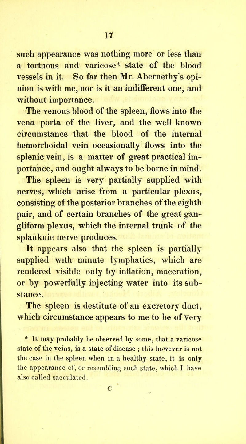 IT such appearance was nothing more or less than a tortuous and varicose* state of the blood vessels in it. So far then Mr. Abernethy’s opi- nion is with me, nor is it an indifferent one, and without importance. The venous blood of the spleen, flows into the vena porta of the liver, and the well known circumstance that the blood of the internal hemorrhoidal vein occasionally flows into the splenic vein, is a matter of great practical im- portance, and ought always to be borne in mind. The spleen is very partially supplied with nerves, which arise from a particular plexus, consisting of the posterior branches of the eighth pair, and of certain branches of the great gan- gliform plexus, which the internal trunk of the splanknic nerve produces. It appears also that the spleen is partially supplied with minute lymphatics, which are rendered visible only by inflation, maceration, or by powerfully injecting water into its sub- stance. The spleen is destitute of an excretory duct, which circumstance appears to me to be of very * It may probably be observed by some, that a varicose state of the veins, is a state of disease ; this however is not the case in the spleen when in a healthy state, it is only the appearance of, or resembling such state, which I have also called sacculated. C