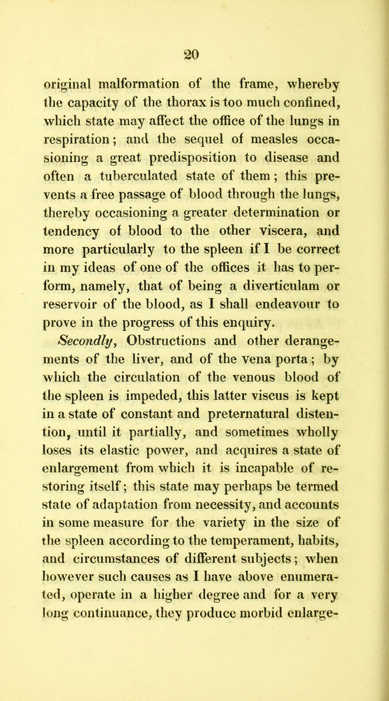 original malformation of the frame, whereby the capacity of the thorax is too much confined, which state may affect the office of the lungs in respiration; and the sequel of measles occa- sioning a great predisposition to disease and often a tuberculated state of them ; this pre- vents a free passage of blood through the lungs, thereby occasioning a greater determination or tendency of blood to the other viscera, and more particularly to the spleen if I be correct in my ideas of one of the offices it has to per- form, namely, that of being a diverticulam or reservoir of the blood, as I shall endeavour to prove in the progress of this enquiry. Secondly, Obstructions and other derange- ments of the liver, and of the vena porta; by which the circulation of the venous blood of the spleen is impeded, this latter viscus is kept in a state of constant and preternatural disten- tion, until it partially, and sometimes wholly loses its elastic power, and acquires a state of enlargement from which it is incapable of re- storing itself; this state may perhaps be termed state of adaptation from necessity, and accounts in some measure for the variety in the size of the spleen according to the temperament, habits, and circumstances of different subjects; when however such causes as I have above enumera- ted, operate in a higher degree and for a very long continuance, they produce morbid enlarge-
