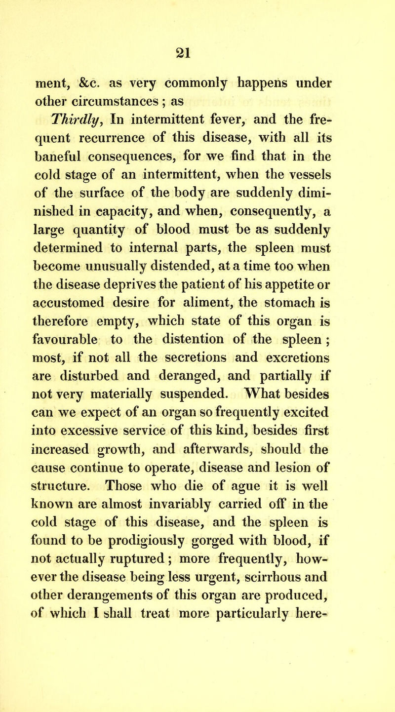 ment, &c. as very commonly happens under other circumstances; as Thirdly, In intermittent fever, and the fre- quent recurrence of this disease, with all its baneful consequences, for we find that in the cold stage of an intermittent, when the vessels of the surface of the body are suddenly dimi- nished in capacity, and when, consequently, a large quantity of blood must be as suddenly determined to internal parts, the spleen must become unusually distended, at a time too when the disease deprives the patient of his appetite or accustomed desire for aliment, the stomach is therefore empty, which state of this organ is favourable to the distention of the spleen ; most, if not all the secretions and excretions are disturbed and deranged, and partially if not very materially suspended. What besides can we expect of an organ so frequently excited into excessive service of this kind, besides first increased growth, and afterwards, should the cause continue to operate, disease and lesion of structure. Those who die of ague it is well known are almost invariably carried off in the cold stage of this disease, and the spleen is found to be prodigiously gorged with blood, if not actually ruptured; more frequently, how- ever the disease being less urgent, scirrhous and other derangements of this organ are produced, of which I shall treat more particularly here-