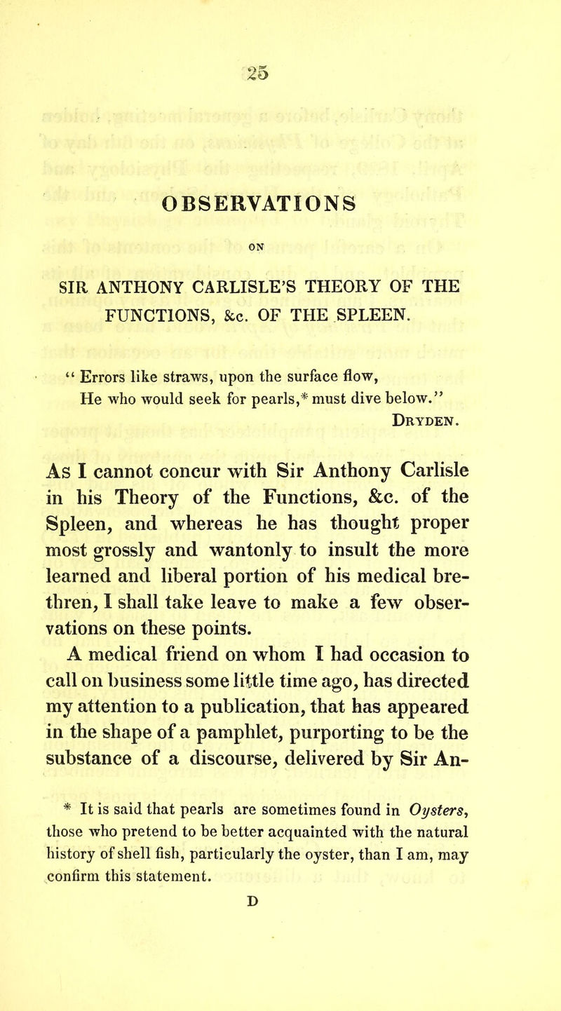 OBSERVATIONS ON SIR ANTHONY CARLISLE’S THEORY OF THE FUNCTIONS, &c. OF THE SPLEEN. “ Errors like straws, upon the surface flow, He who would seek for pearls,* must dive below.” Dryden. As I cannot concur with Sir Anthony Carlisle in his Theory of the Functions, &c. of the Spleen, and whereas he has thought proper most grossly and wantonly to insult the more learned and liberal portion of his medical bre- thren, I shall take leave to make a few obser- vations on these points. A medical friend on whom I had occasion to call on business some little time ago, has directed my attention to a publication, that has appeared in the shape of a pamphlet, purporting to be the substance of a discourse, delivered by Sir An- * It is said that pearls are sometimes found in Oysters, those who pretend to be better acquainted with the natural history of shell fish, particularly the oyster, than I am, may confirm this statement. D