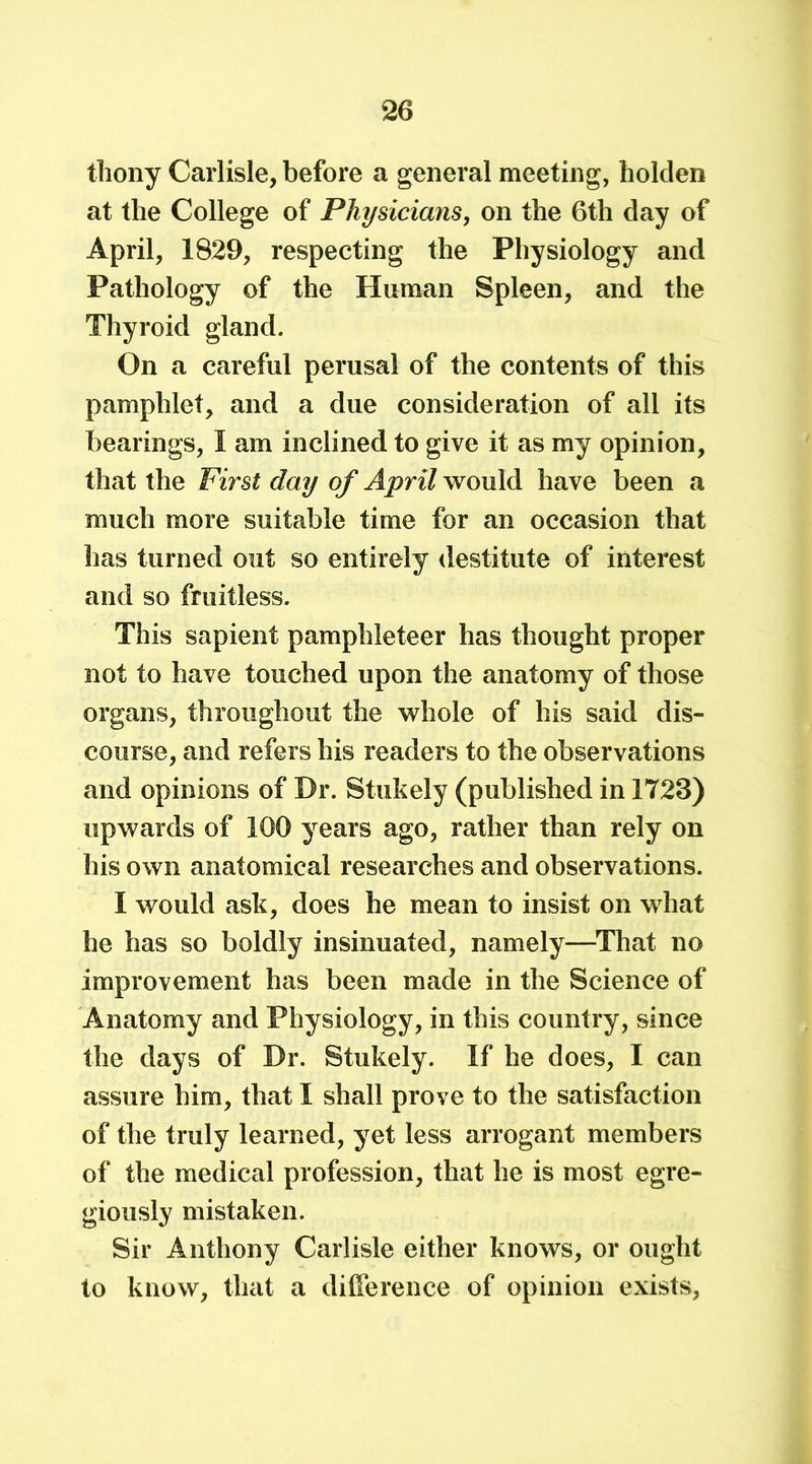 thony Carlisle, before a general meeting, holden at the College of Physicians, on the 6th day of April, 1829, respecting the Physiology and Pathology of the Human Spleen, and the Thyroid gland. On a careful perusal of the contents of this pamphlet, and a due consideration of all its bearings, I am inclined to give it as my opinion, that the First day of April would have been a much more suitable time for an occasion that has turned out so entirely destitute of interest and so fruitless. This sapient pamphleteer has thought proper not to have touched upon the anatomy of those organs, throughout the whole of his said dis- course, and refers his readers to the observations and opinions of Dr. Stukely (published in 1723) upwards of 100 years ago, rather than rely on his own anatomical researches and observations. I would ask, does he mean to insist on what he has so boldly insinuated, namely—That no improvement has been made in the Science of Anatomy and Physiology, in this country, since the days of Dr. Stukely. If he does, I can assure him, that I shall prove to the satisfaction of the truly learned, yet less arrogant members of the medical profession, that he is most egre- giously mistaken. Sir Anthony Carlisle either knows, or ought to know, that a difference of opinion exists,