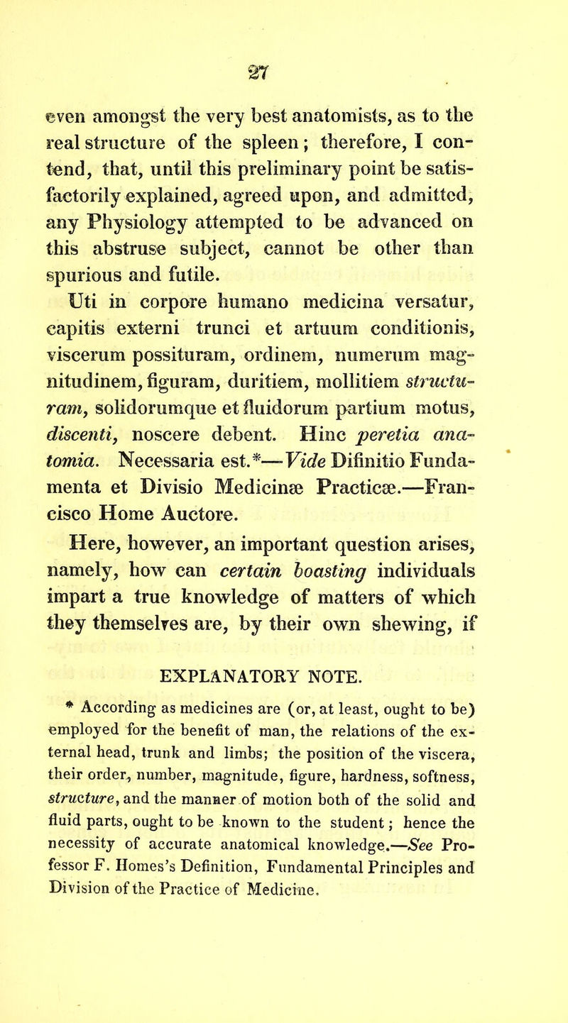 even amongst the very best anatomists, as to the real structure of the spleen ; therefore, I con- tend, that, until this preliminary point be satis- factorily explained, agreed upon, and admitted, any Physiology attempted to be advanced on this abstruse subject, cannot be other than spurious and futile. Uti in corpore humano medicina versatur, capitis externi trunci et artuum conditionis, viscerum possituram, ordinem, numerum mag- nitudinem, figuram, duritiem, mollitiem struetu- ram, solidorumque et fluidorum partium motus, discenti, noscere debent. Hinc peretia ana- tomia. Necessaria est.*—Vide Difmitio Funda- menta et Divisio Medicinse Practice.—Fran- cisco Home Auctore. Here, however, an important question arises, namely, how can certain boasting individuals impart a true knowledge of matters of which they themselves are, by their own shewing, if EXPLANATORY NOTE. * According as medicines are (or, at least, ought to be) employed for the benefit of man, the relations of the ex- ternal head, trunk and limbs; the position of the viscera, their order, number, magnitude, figure, hardness, softness, structure, and the manner of motion both of the solid and fluid parts, ought to be known to the student; hence the necessity of accurate anatomical knowledge.—See Pro- fessor F. Homes’s Definition, Fundamental Principles and Division of the Practice of Medicine.