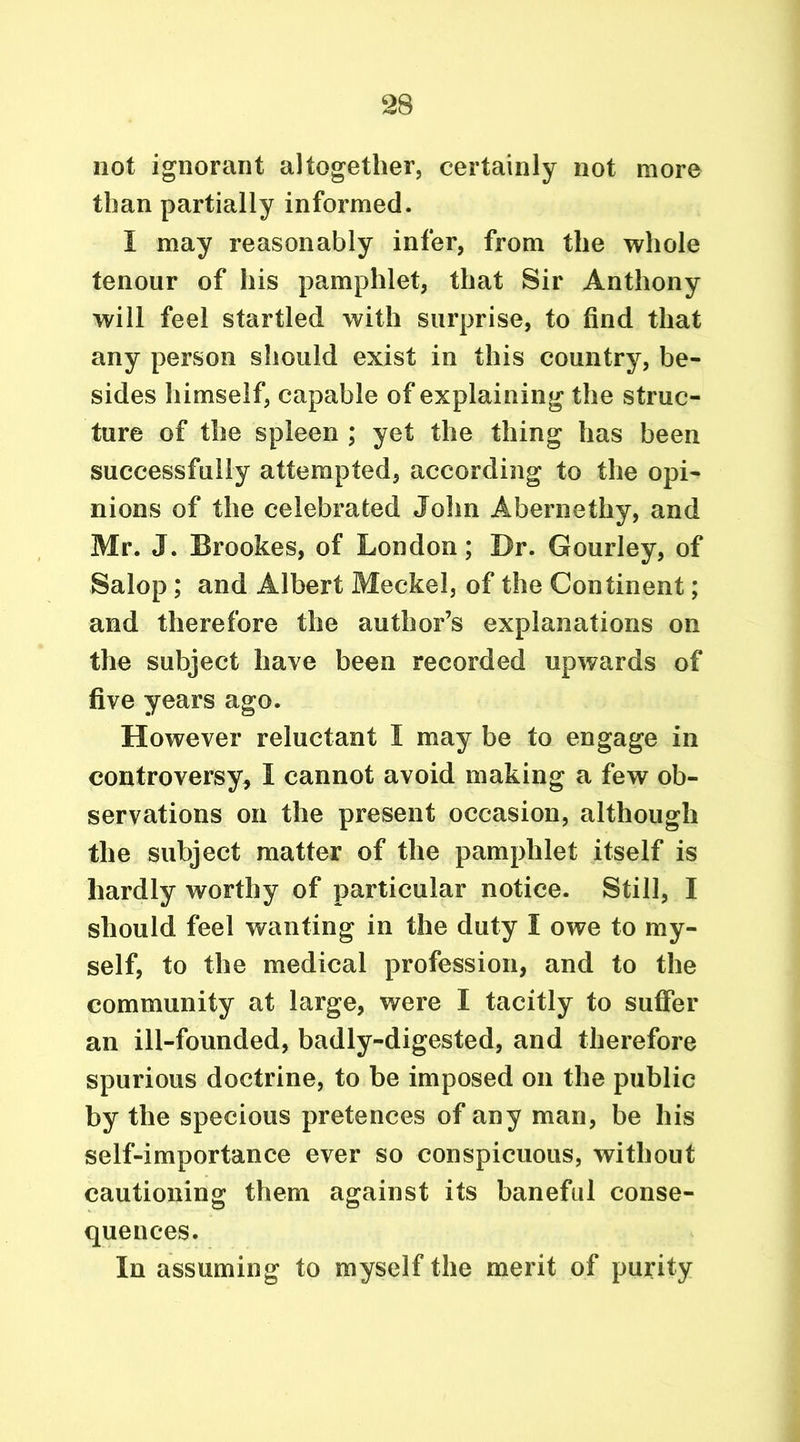 not ignorant altogether, certainly not more than partially informed. I may reasonably infer, from the whole tenour of his pamphlet, that Sir Anthony will feel startled with surprise, to find that any person should exist in this country, be- sides himself, capable of explaining the struc- ture of the spleen ; yet the thing has been successfully attempted, according to the opi- nions of the celebrated John Abernethy, and Mr. J. Brookes, of London; Br. Gourley, of Salop; and Albert Meckel, of the Con tinent; and therefore the author’s explanations on the subject have been recorded upwards of five years ago. However reluctant I may be to engage in controversy, I cannot avoid making a few ob- servations on the present occasion, although the subject matter of the pamphlet itself is hardly worthy of particular notice. Still, I should feel wanting in the duty I owe to my- self, to the medical profession, and to the community at large, were I tacitly to suffer an ill-founded, badly-digested, and therefore spurious doctrine, to be imposed on the public by the specious pretences of any man, be his self-importance ever so conspicuous, without cautioning them against its baneful conse- quences. In assuming to myself the merit of purity
