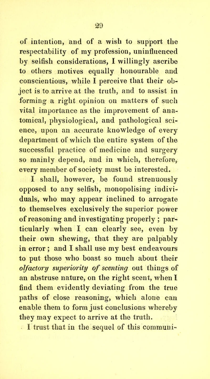 of intention, and of a wish to support the respectability of my profession, uninfluenced by selfish considerations, I willingly ascribe to others motives equally honourable and conscientious, while I perceive that their ob- ject is to arrive at the truth, and to assist in forming a right opinion on matters of such vital importance as the improvement of ana- tomical, physiological, and pathological sci- ence, upon an accurate knowledge of every department of which the entire system of the successful practice of medicine and surgery so mainly depend, and in which, therefore, every member of society must be interested. I shall, however, be found strenuously opposed to any selfish, monopolising indivi- duals, who may appear inclined to arrogate to themselves exclusively the superior power of reasoning and investigating properly ; par- ticularly when I can clearly see, even by their own shewing, that they are palpably in error ; and I shall use my best endeavours to put those who boast so much about their olfactory superiority of scenting out things of an abstruse nature, on the right scent, when I find them evidently deviating from the true paths of close reasoning, which alone can enable them to form just conclusions whereby they may expect to arrive at the truth. I trust that in the sequel of this com muni-