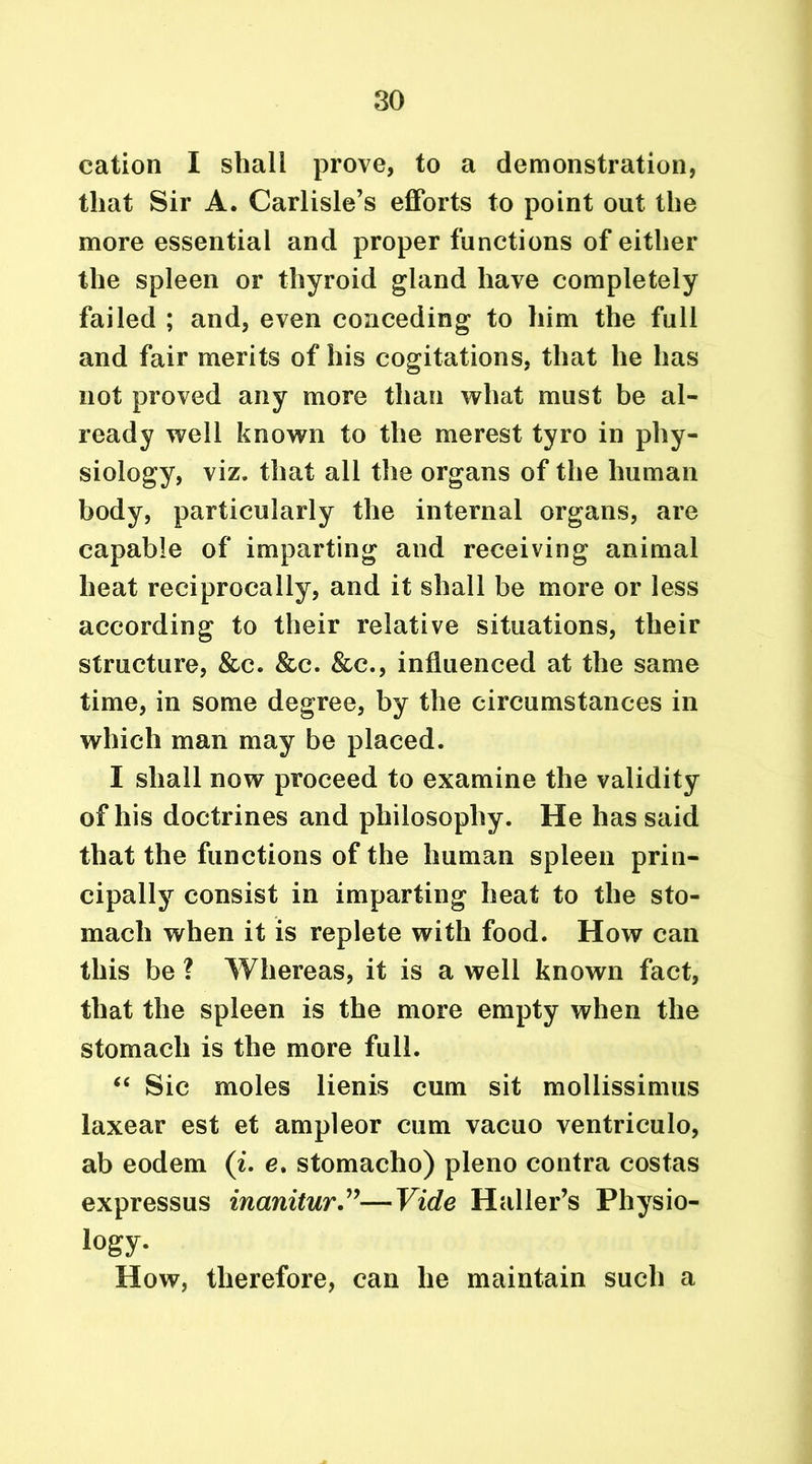 cation I shall prove, to a demonstration, that Sir A. Carlisle’s efforts to point out the more essential and proper functions of either the spleen or thyroid gland have completely failed ; and, even conceding to him the full and fair merits of his cogitations, that he has not proved any more than what must be al- ready well known to the merest tyro in phy- siology, viz. that all the organs of the human body, particularly the internal organs, are capable of imparting and receiving animal heat reciprocally, and it shall be more or less according to their relative situations, their structure, &c. &c. &c., influenced at the same time, in some degree, by the circumstances in which man may be placed. I shall now proceed to examine the validity of his doctrines and philosophy. He has said that the functions of the human spleen prin- cipally consist in imparting heat to the sto- mach when it is replete with food. How can this be ? Whereas, it is a well known fact, that the spleen is the more empty when the stomach is the more full. “ Sic moles lienis cum sit mollissimus laxear est et ampleor cum vacuo ventriculo, ab eodem (i. e. stomacho) pleno contra costas expressus inanitur”—Vide Haller’s Physio- logy. How, therefore, can he maintain such a