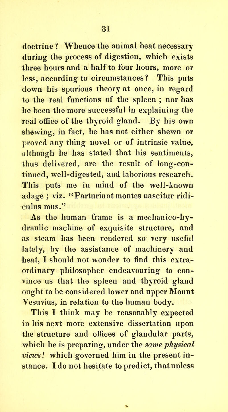 n doctrine ? Whence the animal heat necessary during the process of digestion, which exists three hours and a half to four hours, more or less, according to circumstances ? This puts down his spurious theory at once, in regard to the real functions of the spleen ; nor has he been the more successful in explaining the real office of the thyroid gland. By his own shewing, in fact, he has not either shewn or proved any thing novel or of intrinsic value, although he has stated that his sentiments, thus delivered, are the result of long-con- tinued, well-digested, and laborious research. This puts me in mind of the well-known adage ; viz. “Parturiunt montes nascitur ridi- culus mus.” As the human frame is a medianico-hy- draulic machine of exquisite structure, and as steam has been rendered so very useful lately, by the assistance of machinery and heat, I should not wonder to find this extra- ordinary philosopher endeavouring to con- vince us that the spleen and thyroid gland ought to be considered lower and upper Mount Vesuvius, in relation to the human body. This I think may be reasonably expected in his next more extensive dissertation upon the structure and offices of glandular parts, which he is preparing, under the same physical views l which governed him in the present in- stance. I do not hesitate to predict, that unless