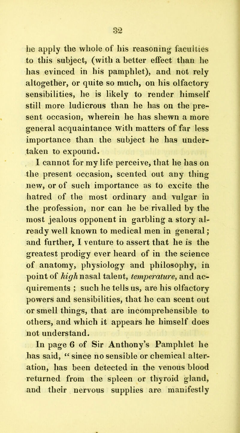 he apply the whole of his reasoning faculties to this subject, (with a better effect than he has evinced in his pamphlet), and not rely altogether, or quite so much, on his olfactory sensibilities, he is likely to render himself still more ludicrous than he has on the pre- sent occasion, wherein he has shewn a more general acquaintance with matters of far less importance than the subject he has under- taken to expound. I cannot for my life perceive, that he has on the present occasion, scented out any thing new, or of such importance as to excite the hatred of the most ordinary and vulgar in the profession, nor can he be rivalled by the most jealous opponent in garbling a story al- ready well known to medical men in general; and further, I venture to assert that he is the greatest prodigy ever heard of in the science of anatomy, physiology and philosophy, in point of high nasal talent, temperature, and ac- quirements ; such he tells us, are his olfactory powers and sensibilities, that he can scent out or smell things, that are incomprehensible to others, and which it appears he himself does not understand. In page 6 of Sir Anthony’s Pamphlet he has said, “ since no sensible or chemical alter- ation, has been detected in the venous blood returned from the spleen or thyroid gland, and their nervous supplies are manifestly