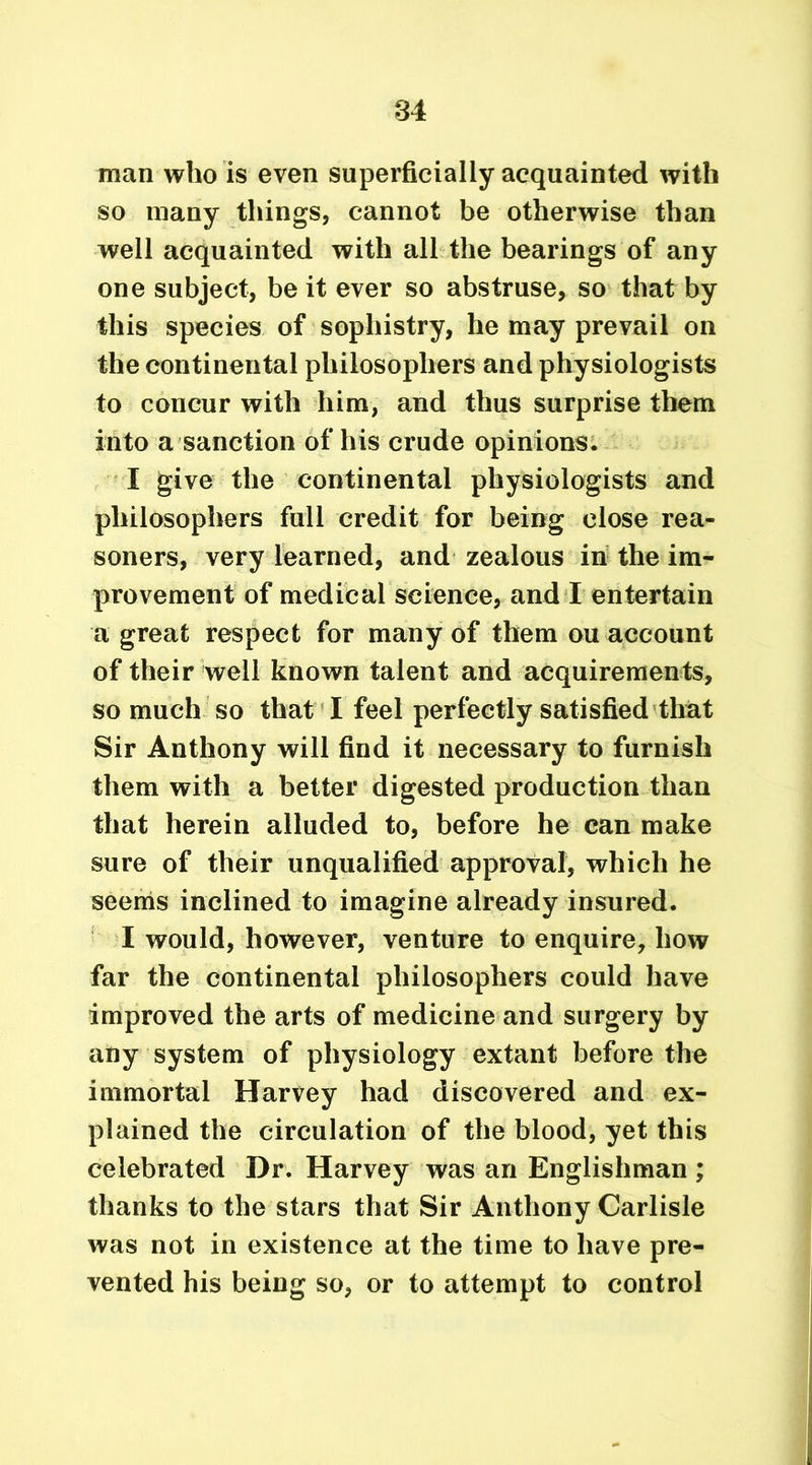 man who is even superficially acquainted with so many things, cannot be otherwise than well acquainted with all the bearings of any one subject, be it ever so abstruse, so that by this species of sophistry, he may prevail on the continental philosophers and physiologists to concur with him, and thus surprise them into a sanction of his crude opinions. I give the continental physiologists and philosophers full credit for being close rea- soners, very learned, and zealous in the im- provement of medical science, and I entertain a great respect for many of them ou account of their well known talent and acquirements, so much so that I feel perfectly satisfied that Sir Anthony will find it necessary to furnish them with a better digested production than that herein alluded to, before he can make sure of their unqualified approval, which he seems inclined to imagine already insured. I would, however, venture to enquire, how far the continental philosophers could have improved the arts of medicine and surgery by any system of physiology extant before the immortal Harvey had discovered and ex- plained the circulation of the blood, yet this celebrated Dr. Harvey was an Englishman ; thanks to the stars that Sir Anthony Carlisle was not in existence at the time to have pre- vented his being so, or to attempt to control