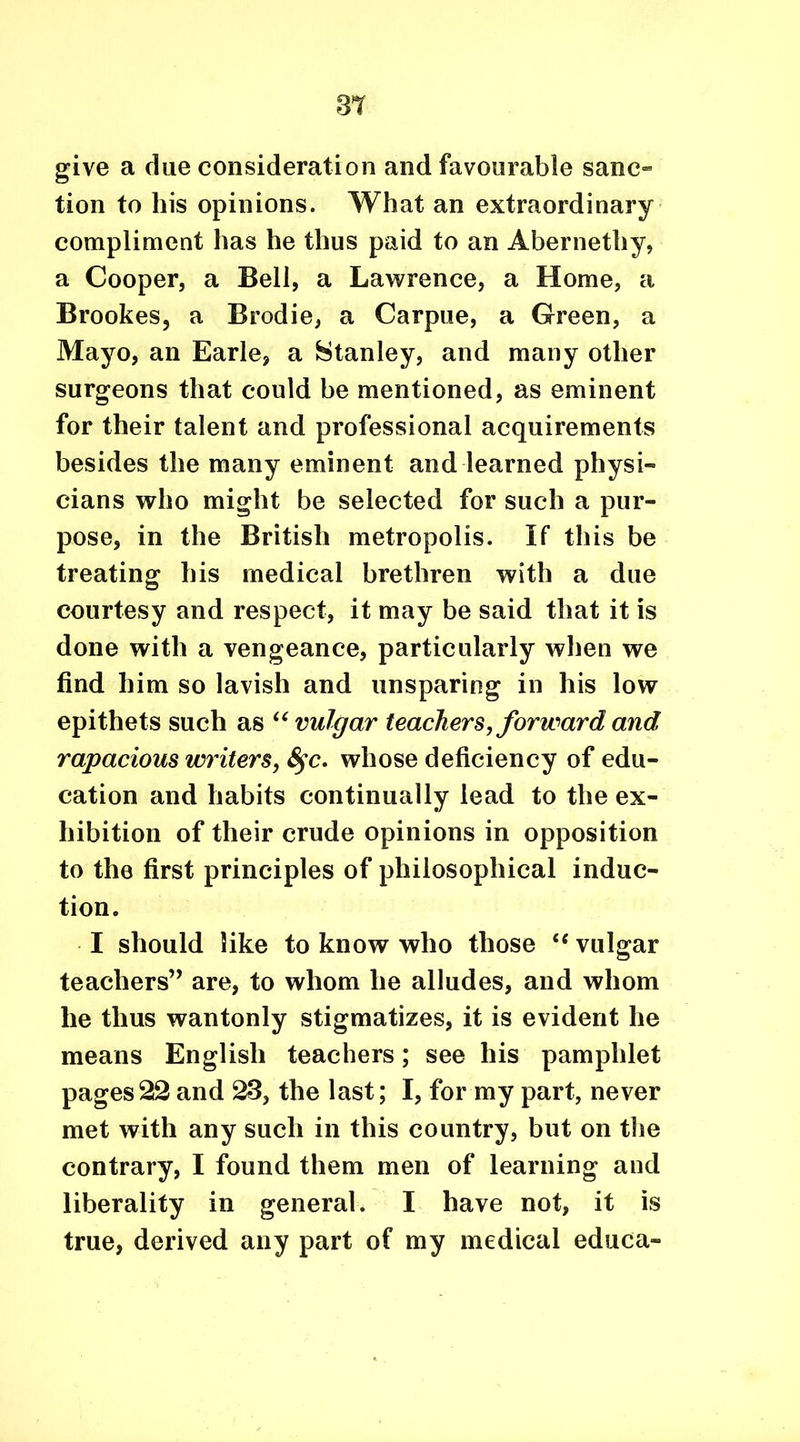 give a due consideration and favourable sanc- tion to his opinions. What an extraordinary compliment has he thus paid to an Abernethy, a Cooper, a Bell, a Lawrence, a Home, a Brookes, a Brodie, a Carpue, a Green, a Mayo, an Earle, a Stanley, and many other surgeons that could be mentioned, as eminent for their talent and professional acquirements besides the many eminent and learned physi- cians who might be selected for such a pur- pose, in the British metropolis. If this be treating his medical brethren with a due courtesy and respect, it may be said that it is done with a vengeance, particularly when we find him so lavish and unsparing in his low epithets such as “vulgar teachers, forward and rapacious writers, fyc. whose deficiency of edu- cation and habits continually lead to the ex- hibition of their crude opinions in opposition to the first principles of philosophical induc- tion. I should like to know who those “ vulgar teachers” are, to whom he alludes, and whom he thus wantonly stigmatizes, it is evident he means English teachers; see his pamphlet pages22 and 23, the last; I, for my part, never met with any such in this country, but on the contrary, I found them men of learning and liberality in general. I have not, it is true, derived any part of my medical educa-