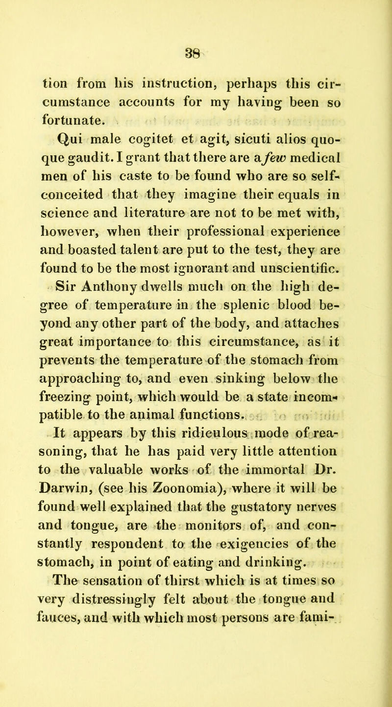 tion from his instruction, perhaps this cir- cumstance accounts for my having been so fortunate. Qui male cogitet et agit, sicuti alios quo- que gaudit. I grant that there are a few medical men of his caste to be found who are so self* conceited that they imagine their equals in science and literature are not to be met with, however, when their professional experience and boasted talent are put to the test, they are found to be the most ignorant and unscientific. Sir Anthony dwells much on the high de- gree of temperature in the splenic blood be- yond any other part of the body, and attaches great importance to this circumstance, as it prevents the temperature of the stomach from approaching to, and even sinking below the freezing point, which would be a state incom* patible to the animal functions. It appears by this ridiculous mode of rea- soning, that he has paid very little attention to the valuable works of the immortal Dr. Darwin, (see his Zoonomia), where it will be found well explained that the gustatory nerves and tongue, are the monitors of, and con- stantly respondent to the exigencies of the stomach, in point of eating and drinking. The sensation of thirst which is at times so very distressingly felt about the tongue and fauces, and with which most persons are fami-