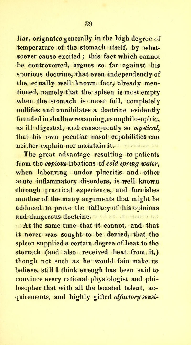 liar, orignates generally in the high degree of temperature of the stomach itself, by what- soever cause excited ; this fact which cannot be controverted, argues so far against his spurious doctrine, that even independently of the equally well known fact, already men- tioned, namely that the spleen is most empty when the stomach is most full, completely nullifies and annihilates a doctrine evidently founded in shallow reasoning,as unphilosophic, as ill digested, and consequently so mystical, that his own peculiar nasal capabilities can neither explain nor maintain it. The great advantage resulting to patients from the copious libations of cold spring water, when labouring under plueritis and other acute inflammatory disorders, is well known through practical experience, and furnishes another of the many arguments that might be adduced to prove the fallacy of his opinions and dangerous doctrine, ^ At the same time that it cannot, and that it never was sought to be denied, that the spleen supplied a certain degree of heat to the stomach (and also received heat from it,) though not such as he would fain make us believe, still I think enough has been said to convince every rational physiologist and phi- losopher that with all the boasted talent, ac- quirements, and highly gifted olfactory sensi-