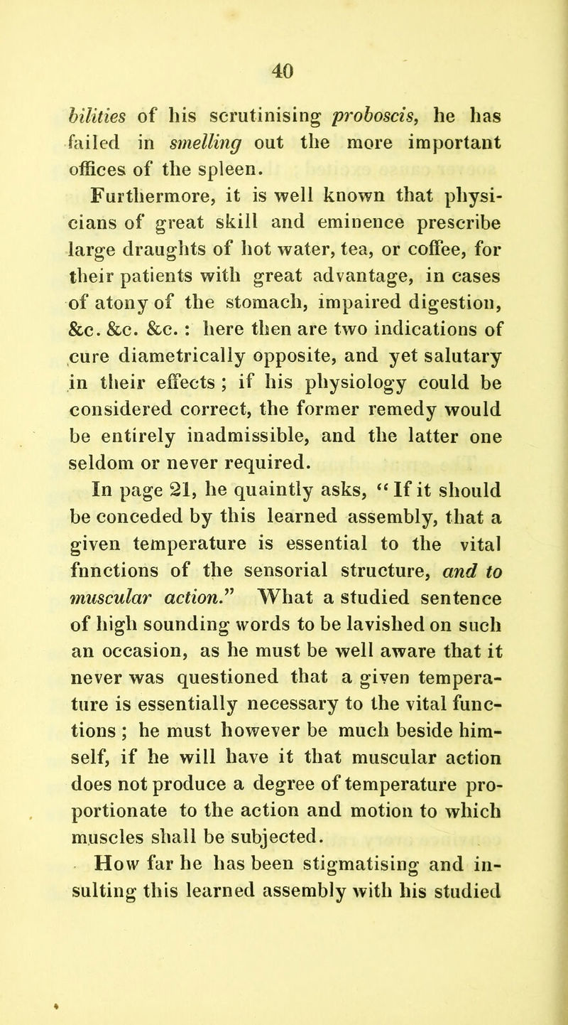 bilities of his scrutinising proboscis, he has failed in smelling out the more important offices of the spleen. Furthermore, it is well known that physi- cians of great skill and eminence prescribe large draughts of hot water, tea, or coffee, for their patients with great advantage, in cases of atony of the stomach, impaired digestion, &c. &c. &c. : here then are two indications of cure diametrically opposite, and yet salutary in their effects ; if his physiology could be considered correct, the former remedy would be entirely inadmissible, and the latter one seldom or never required. In page 21, he quaintly asks, “ If it should be conceded by this learned assembly, that a given temperature is essential to the vital fnnctions of the sensorial structure, and to muscular action” What a studied sentence of high sounding words to be lavished on such an occasion, as he must be well aware that it never was questioned that a given tempera- ture is essentially necessary to the vital func- tions ; he must however be much beside him- self, if he will have it that muscular action does not produce a degree of temperature pro- portionate to the action and motion to which muscles shall be subjected. How far he has been stigmatising and in- sulting this learned assembly with his studied ♦