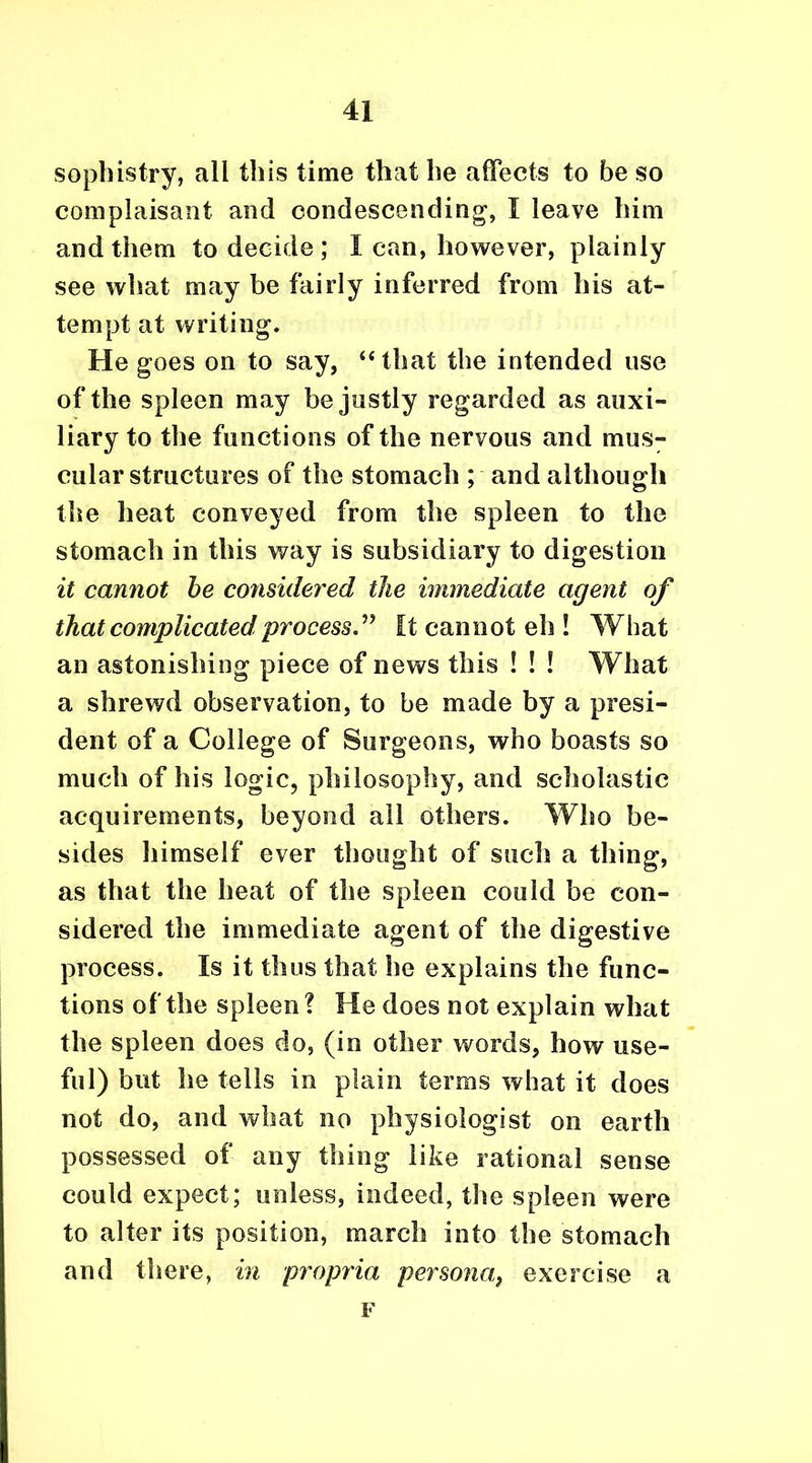 sophistry, all this time that he affects to be so complaisant and condescending, I leave him and them to decide ; I can, however, plainly see what may be fairly inferred from his at- tempt at writing. He goes on to say, “that the intended use of the spleen may be justly regarded as auxi- liary to the functions of the nervous and mus- cular structures of the stomach ; and although the heat conveyed from the spleen to the stomach in this way is subsidiary to digestion it cannot be considered the immediate agent of that complicated process ” It cannot eh ! What an astonishing piece of news this ! ! ! What a shrewd observation, to be made by a presi- dent of a College of Surgeons, who boasts so much of his logic, philosophy, and scholastic acquirements, beyond ail others. Who be- sides himself ever thought of such a thing, as that the heat of the spleen could be con- sidered the immediate agent of the digestive process. Is it thus that he explains the func- tions of the spleen ? He does not explain what the spleen does do, (in other words, how use- ful) but he tells in plain terms what it does not do, and what no physiologist on earth possessed of any thing like rational sense could expect; unless, indeed, the spleen were to alter its position, march into the stomach and there, in propria persona, exercise a F