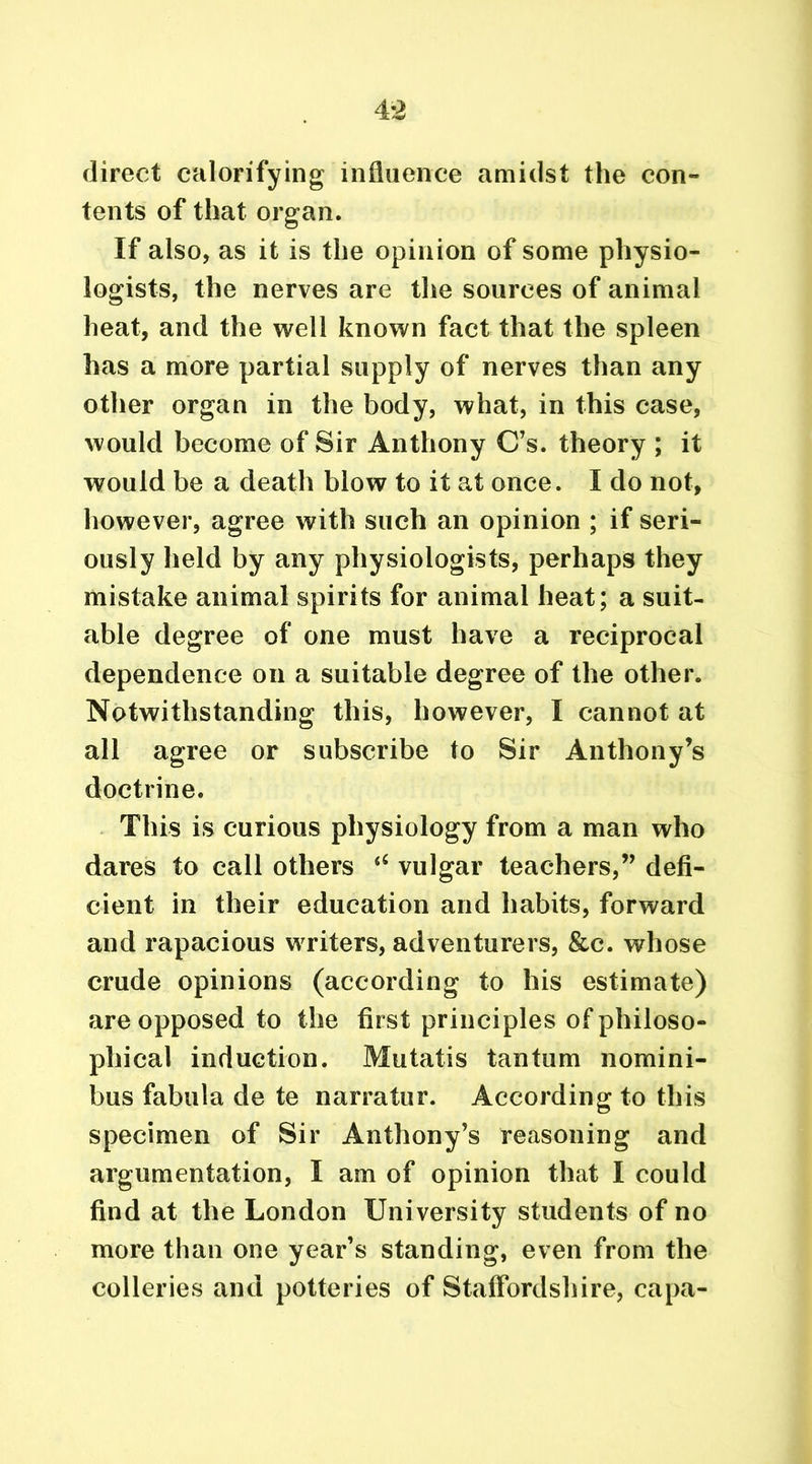direct calorifying influence amidst the con- tents of that organ. If also, as it is the opinion of some physio- logists, the nerves are the sources of animal heat, and the well known fact that the spleen has a more partial supply of nerves than any other organ in the body, what, in this case, would become of Sir Anthony C’s. theory ; it would be a death blow to it at once. I do not, however, agree with such an opinion ; if seri- ously held by any physiologists, perhaps they mistake animal spirits for animal heat; a suit- able degree of one must have a reciprocal dependence on a suitable degree of the other. Notwithstanding this, however, I cannot at all agree or subscribe to Sir Anthony’s doctrine. This is curious physiology from a man who dares to call others vulgar teachers,” defi- cient in their education and habits, forward and rapacious writers, adventurers, &c. whose crude opinions (according to his estimate) are opposed to the first principles of philoso- phical induction. Mutatis tan turn nomini- bus fabula de te narratur. According to this specimen of Sir Anthony’s reasoning and argumentation, I am of opinion that I could find at the London University students of no more than one year’s standing, even from the colleries and potteries of Staffordshire, capa-