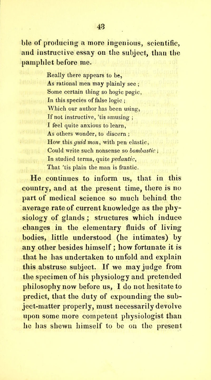 48 ble of producing a more ingenious, scientific, and instructive essay on the subject, than the pamphlet before me. Really there appears to be, As rational men may plainly see ; Some certain thing so hogic pogic, In this species of false logic ; Which our author has been using, If not instructive, ’tis amusing ; I feel quite anxious to learn, As others wonder, to discern ; How this gnid mon, with pen elastic, Could write such nonsense so bombastic ; In studied terms, quite pedantic, That Tis plain the man is frantic. He continues to inform us, that in this country, and at the present time, there is no part of medical science so much behind the average rate of current knowledge as the phy- siology of glands ; structures which induce changes in the elementary fluids of living bodies, little understood (he intimates) by any other besides himself ; how fortunate it is that he has undertaken to unfold and explain this abstruse subject. If we may judge from the specimen of his physiology and pretended philosophy now before us, I do not hesitate to predict, that the duty of expounding the sub- ject-matter properly, must necessarily devolve upon some more competent physiologist than he has shewn himself to be on the present