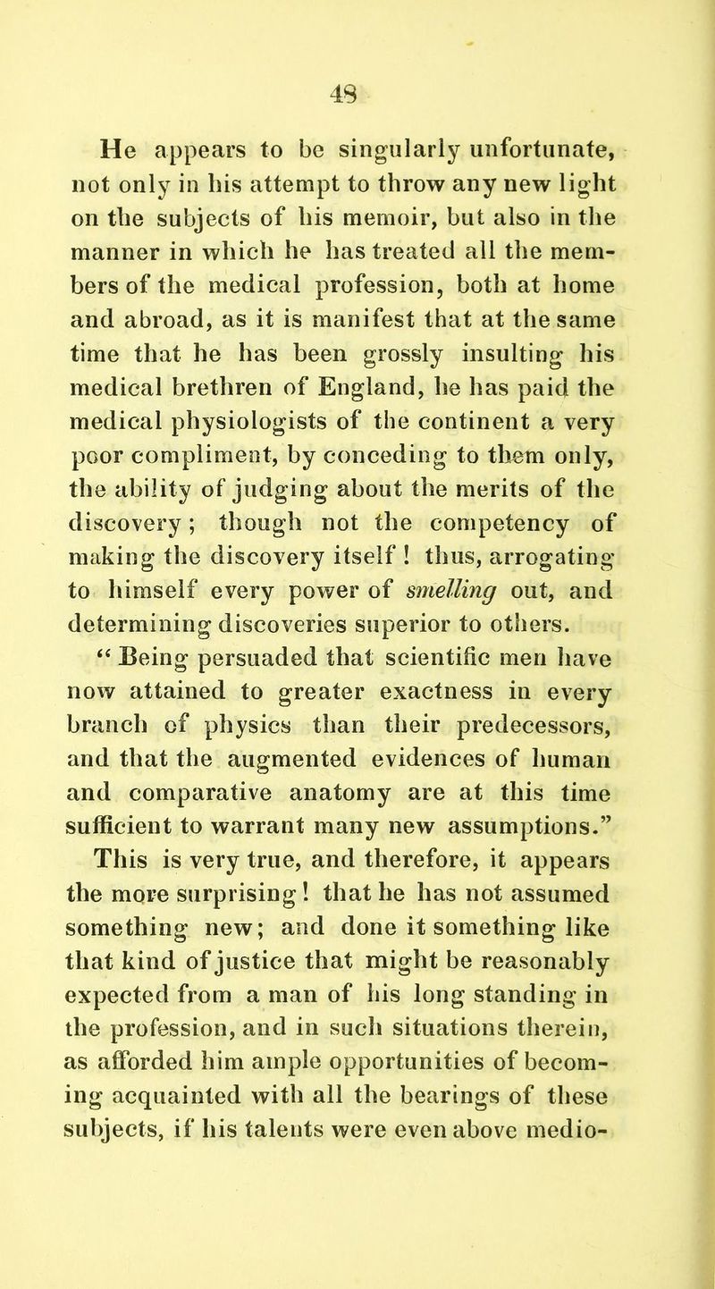 He appears to be singularly unfortunate, not only in his attempt to throw any new light on the subjects of his memoir, but also in the manner in which he has treated all the mem- bers of the medical profession, both at home and abroad, as it is manifest that at the same time that he has been grossly insulting his medical brethren of England, he has paid the medical physiologists of the continent a very poor compliment, by conceding to them only, the ability of judging about the merits of the discovery; though not the competency of making the discovery itself ! thus, arrogating to himself every power of smelling out, and determining discoveries superior to others. “ Being persuaded that scientific men have now attained to greater exactness in every branch of physics than their predecessors, and that the augmented evidences of human and comparative anatomy are at this time sufficient to warrant many new assumptions.” This is very true, and therefore, it appears the more surprising! that he has not assumed something new; and done it something like that kind of justice that might be reasonably expected from a man of his long standing in the profession, and in such situations therein, as afforded him ample opportunities of becom- ing acquainted with all the bearings of these subjects, if his talents were even above medio-