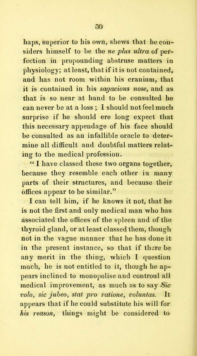 so haps, superior to his own, shews that he con- siders himself to be the ne plus ultra of per- fection in propounding abstruse matters in physiology; at least, that if it is not contained, and has not room within his cranium, that it is contained in his sagacious nose, and as that is so near at hand to be consulted he can never be at a loss ; I should not feel much surprise if he should ere long expect that this necessary appendage of his face should be consulted as an infallible oracle to deter- mine all difficult and doubtful matters relat- ing to the medical profession. “ I have classed these two organs together, because they resemble each other in many parts of their structures, and because their offices appear to be similar.” I can tell him, if he knows it not, that he is not the first and only medical man who has associated the offices of the spleen and of the thyroid gland, or at least classed them, though not in the vague manner that he has done it in the present instance, so that if there be any merit in the thing, which I question much, he is not entitled to it, though he ap- pears inclined to monopolise and controul all medical improvement, as much as to say Sic volo, sic jubeo, stat pro ratione, voluntas. It appears that if he could substitute his will for liis reason, things might be considered to