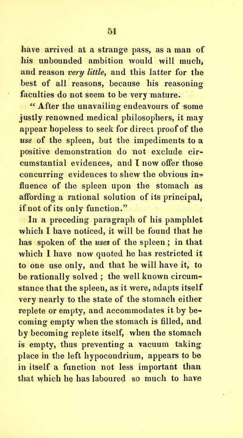 have arrived at a strange pass, as a man of his unbounded ambition would will much, and reason very little, and this latter for the best of all reasons, because his reasoning faculties do not seem to be very mature. “ After the unavailing endeavours of some justly renowned medical philosophers, it may appear hopeless to seek for direct proof of the use of the spleen, but the impediments to a positive demonstration do not exclude cir- cumstantial evidences, and I now offer those concurring evidences to shew7 the obvious irn? fluence of the spleen upon the stomach as affording a rational solution of its principal, if not of its only function.” In a preceding paragraph of his pamphlet which I have noticed, it will be found that he has spoken of the uses of the spleen ; in that which I have now quoted he has restricted it to one use only, and that he will have it, to be rationally solved ; the well known circum- stance that the spleen, as it were, adapts itself very nearly to the state of the stomach either replete or empty, and accommodates it by be- coming empty when the stomach is filled, and by becoming replete itself, when the stomach is empty, thus preventing a vacuum taking place in the left hypocondrium, appears to be in itself a function not less important than that which he has laboured so much to have