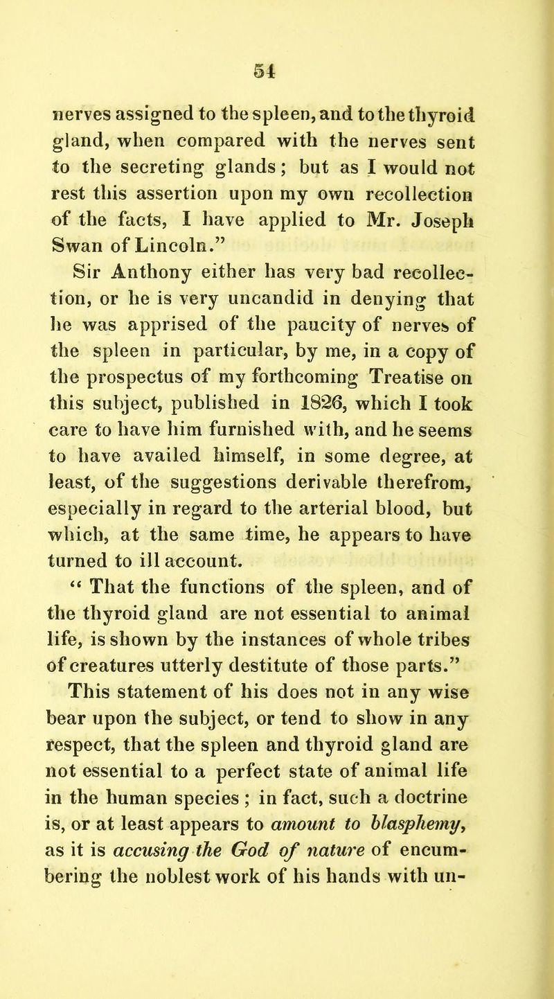 nerves assigned to the spleen, and to the thyroid gland, when compared with the nerves sent to the secreting glands; but as I would not rest this assertion upon my own recollection of the facts, I have applied to Mr. Joseph Swan of Lincoln.” Sir Anthony either has very bad recollec- tion, or he is very uncandid in denying that he was apprised of the paucity of nerves of the spleen in particular, by me, in a copy of the prospectus of my forthcoming Treatise on this subject, published in 1826, which I took care to have him furnished with, and he seems to have availed himself, in some degree, at least, of the suggestions derivable therefrom, especially in regard to the arterial blood, but which, at the same time, he appears to have turned to ill account. “ That the functions of the spleen, and of the thyroid gland are not essential to animal life, is shown by the instances of whole tribes of creatures utterly destitute of those parts.” This statement of his does not in any wise bear upon the subject, or tend to show in any respect, that the spleen and thyroid gland are not essential to a perfect state of animal life in the human species ; in fact, such a doctrine is, or at least appears to amount to blasphemy, as it is accusing the God of nature of encum- bering the noblest work of his hands with un-