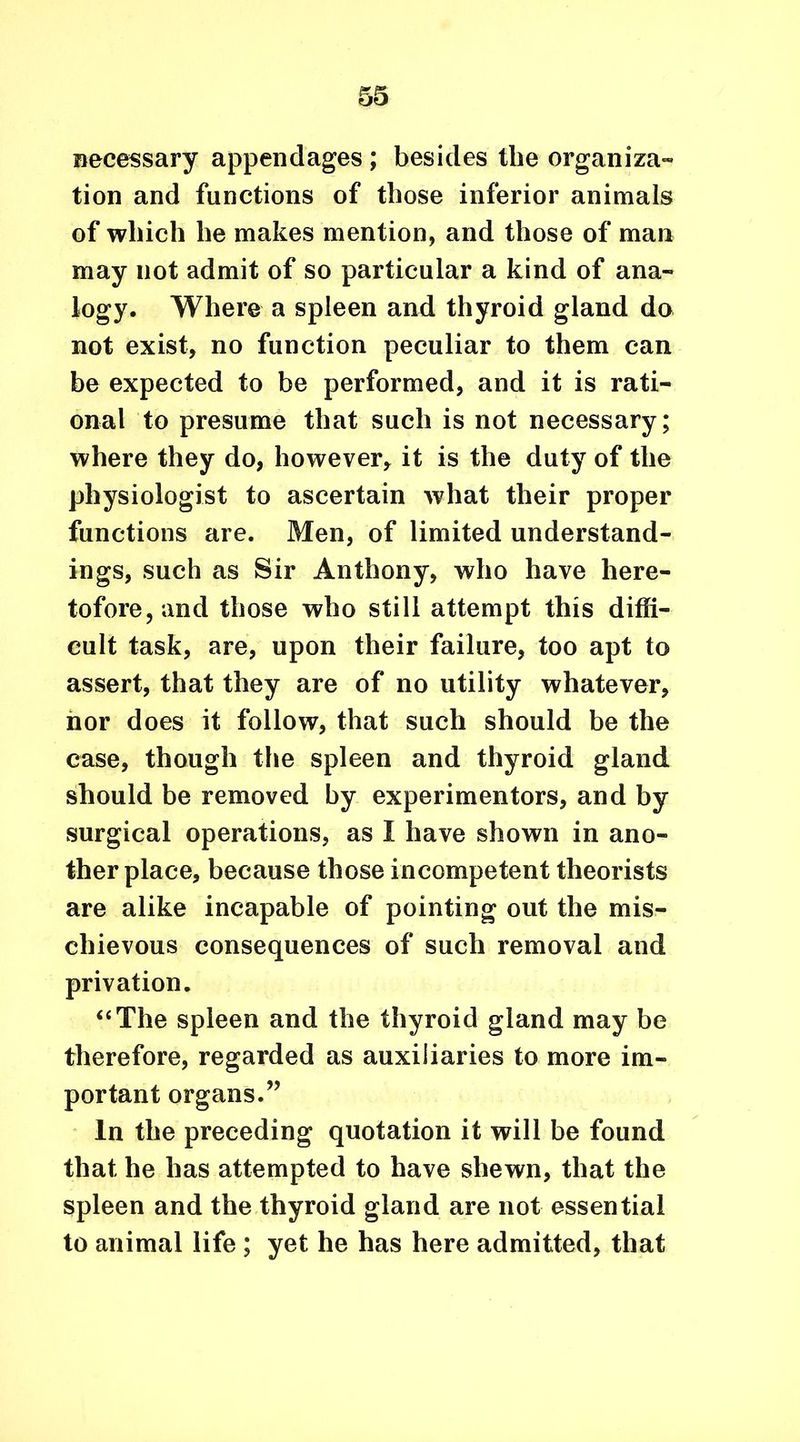 Recessary appendages ; besides the organiza- tion and functions of those inferior animals of which he makes mention, and those of man may not admit of so particular a kind of ana- logy. Where a spleen and thyroid gland do not exist, no function peculiar to them can be expected to be performed, and it is rati- onal to presume that such is not necessary; where they do, however, it is the duty of the physiologist to ascertain what their proper functions are. Men, of limited understand- ings, such as Sir Anthony, who have here- tofore, and those who still attempt this diffi- cult task, are, upon their failure, too apt to assert, that they are of no utility whatever, nor does it follow, that such should be the case, though the spleen and thyroid gland should be removed by experimentors, and by surgical operations, as 1 have shown in ano- ther place, because those incompetent theorists are alike incapable of pointing out the mis- chievous consequences of such removal and privation. “The spleen and the thyroid gland may be therefore, regarded as auxiliaries to more im- portant organs.” In the preceding quotation it will be found that he has attempted to have shewn, that the spleen and the thyroid gland are not essential to animal life ; yet he has here admitted, that