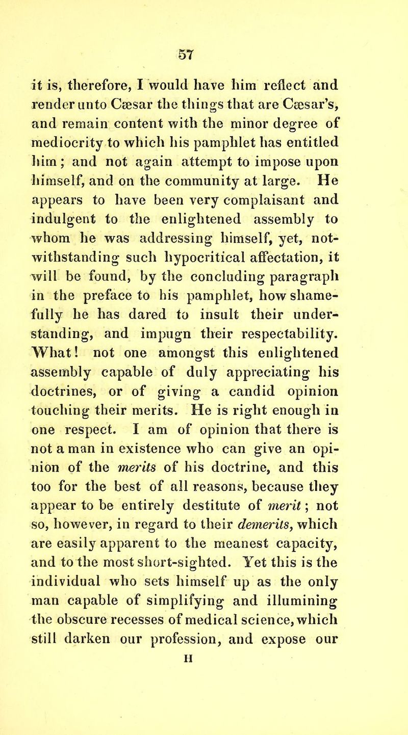 it is, therefore, I would have him reflect and render unto Ceesar the things that are Caesar’s, and remain content with the minor degree of mediocrity to which his pamphlet has entitled him; and not again attempt to impose upon himself, and on the community at large. He appears to have been very complaisant and indulgent to the enlightened assembly to whom he was addressing himself, yet, not- withstanding such hypocritical affectation, it will be found, by the concluding paragraph in the preface to his pamphlet, how shame- fully he has dared to insult their under- standing, and impugn their respectability. What! not one amongst this enlightened assembly capable of duly appreciating his doctrines, or of giving a candid opinion touching their merits. He is right enough in one respect. I am of opinion that there is not a man in existence who can give an opi- nion of the merits of his doctrine, and this too for the best of all reasons, because they appear to be entirely destitute of merit; not so, however, in regard to their demerits, which are easily apparent to the meanest capacity, and to the most short-sighted. Yet this is the individual who sets himself up as the only man capable of simplifying and illumining the obscure recesses of medical science, which still darken our profession, and expose our H