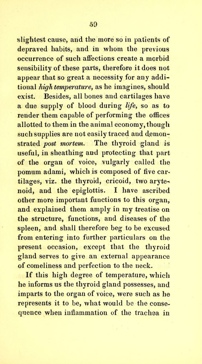 slightest cause, and the more so in patients of depraved habits, and in whom the previous occurrence of such affections create a morbid sensibility of these parts, therefore it does not appear that so great a necessity for any addi- tional high temperature, as he imagines, should exist. Besides, all bones and cartilages have a due supply of blood during life, so as to render them capable of performing the offices allotted to them in the animal economy, though such supplies are not easily traced and demon- strated post mortem. The thyroid gland is useful, in sheathing and protecting that part of the organ of voice, vulgarly called the pomum adami, which is composed of five car- tilages, viz. the thyroid, cricoid, two aryte^ noid, and the epiglottis. I have ascribed other more important functions to this organ, and explained them amply in my treatise on the structure, functions, and diseases of the spleen, and shall therefore beg to be excused from entering into further particulars on the present occasion, except that the thyroid gland serves to give an external appearance of comeliness and perfection to the neck. If this high degree of temperature, which he informs us the thyroid gland possesses, and imparts to the organ of voice, were such as he represents it to be, what would be the conse- cpience when inflammation of the trachea in