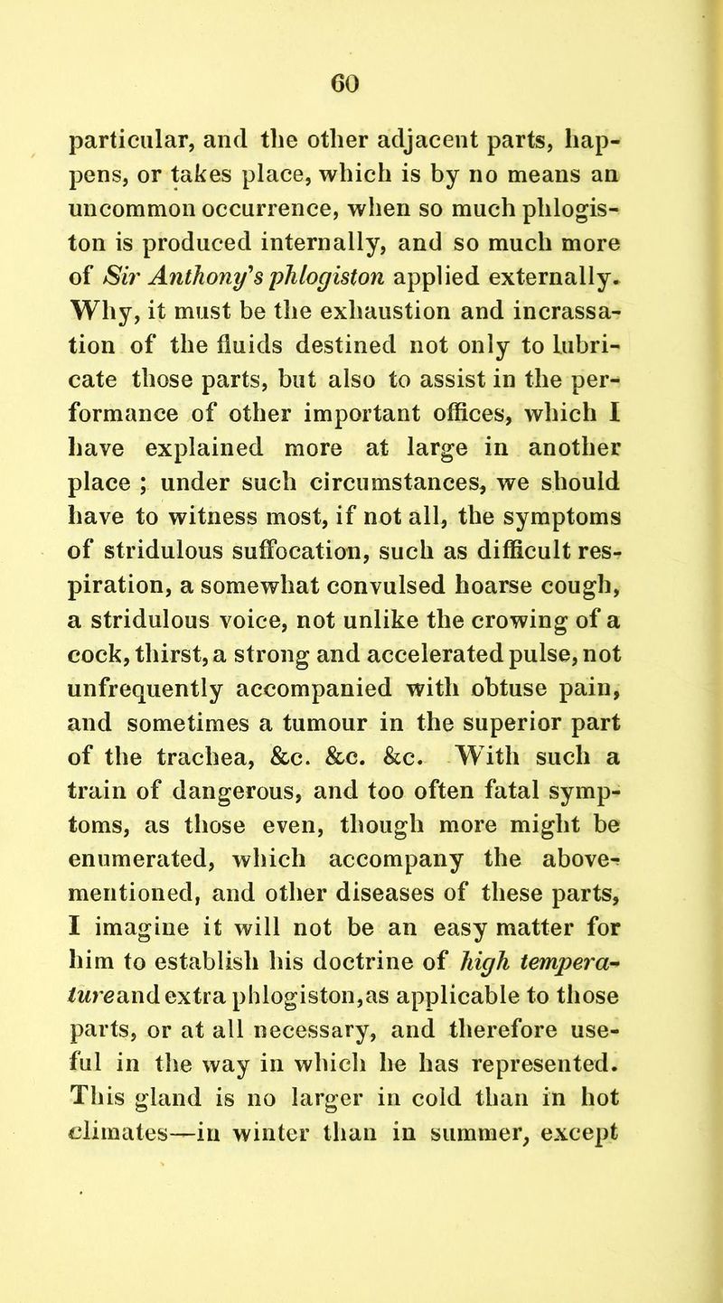 particular, and the other adjacent parts, hap- pens, or takes place, which is by no means an uncommon occurrence, when so much phlogis- ton is produced internally, and so much more of Sir Anthony's phlogiston applied externally. Why, it must be the exhaustion and incrassa- tion of the fluids destined not only to lubri- cate those parts, but also to assist in the per- formance of other important offices, which I have explained more at large in another place ; under such circumstances, we should have to witness most, if not all, the symptoms of stridulous suffocation, such as difficult res- piration, a somewhat convulsed hoarse cough, a stridulous voice, not unlike the crowing of a cock, thirst, a strong and accelerated pulse, not unfrequently accompanied with obtuse pain, and sometimes a tumour in the superior part of the trachea, &c. &c. &c. With such a train of dangerous, and too often fatal symp- toms, as those even, though more might be enumerated, which accompany the above- mentioned, and other diseases of these parts, I imagine it will not be an easy matter for him to establish his doctrine of high tempera- lure and extra phlogiston,as applicable to those parts, or at all necessary, and therefore use- ful in the way in which lie has represented. This gland is no larger in cold than in hot climates—in winter than in summer, except