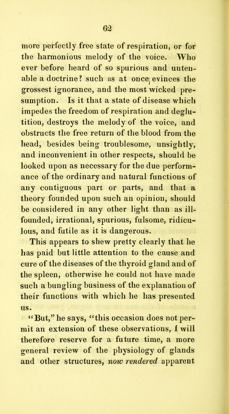 more perfectly free state of respiration, or for the harmonious melody of the voice. Who ever before heard of so spurious and unten- able a doctrine? such as at once{ evinces the grossest ignorance, and the most wicked pre- sumption. Is it that a state of disease which impedes the freedom of respiration and deglu- tition, destroys the melody of the voice, and obstructs the free return of the blood from the head, besides being troublesome, unsightly, and inconvenient in other respects, should be looked upon as necessary for the due perform- ance of the ordinary and natural functions of any contiguous part or parts, and that a theory founded upon such an opinion, should be considered in any other light than as ill- founded, irrational, spurious, fulsome, ridicu- lous, and futile as it is dangerous. This appears to shew pretty clearly that he has paid but little attention to the cause and cure of the diseases of the thyroid gland and of the spleen, otherwise he could not have made such a bungling business of the explanation of their functions with which he has presented us. “But,” he says, “this occasion does not per- mit an extension of these observations, X will therefore reserve for a future time, a more general review of the physiology of glands and other structures, now rendered apparent