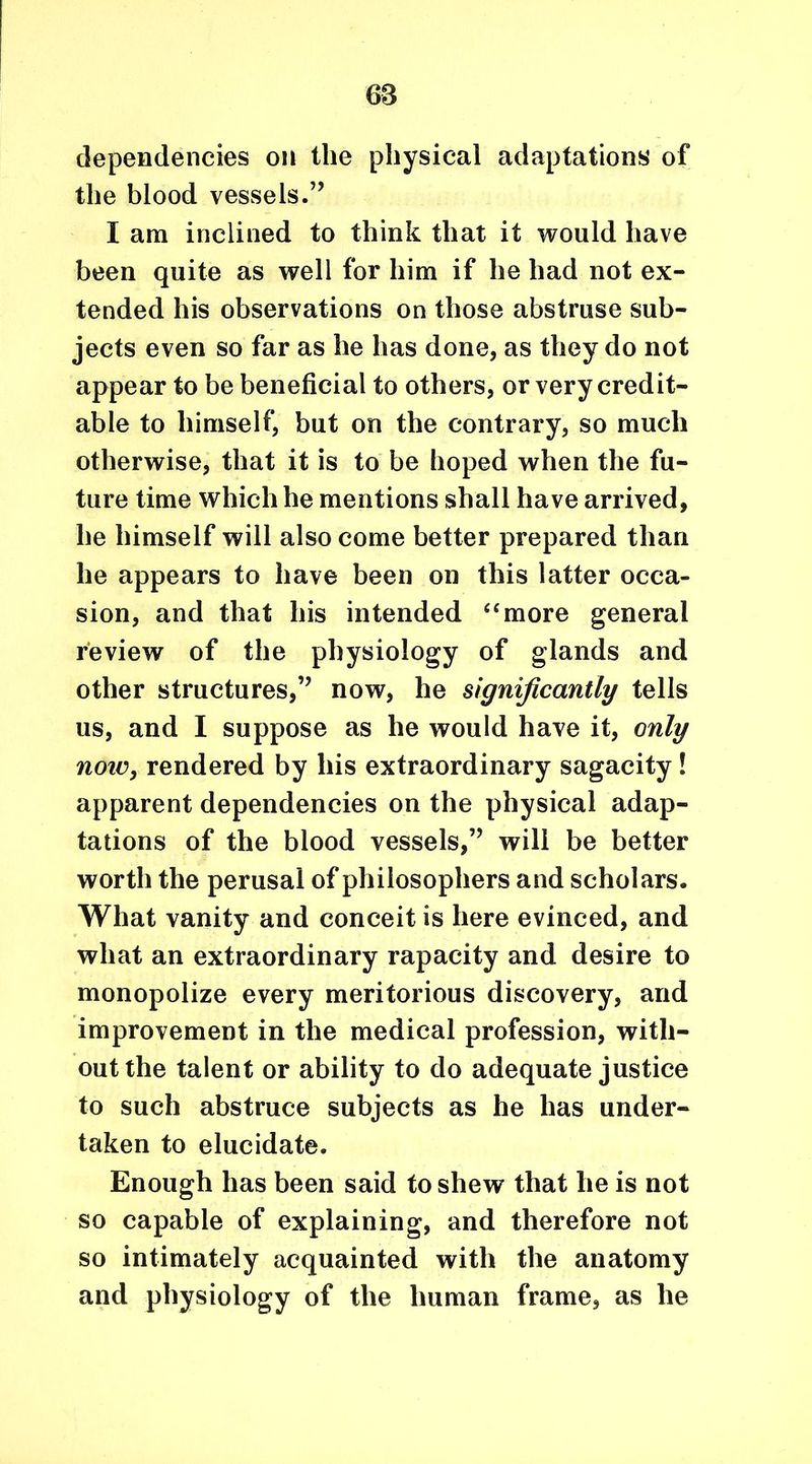 68 dependencies on the physical adaptations of the blood vessels.” I am inclined to think that it would have been quite as well for him if he had not ex- tended his observations on those abstruse sub- jects even so far as he has done, as they do not appear to be beneficial to others, or very credit- able to himself, but on the contrary, so much otherwise, that it is to be hoped when the fu- ture time which he mentions shall have arrived, he himself will also come better prepared than he appears to have been on this latter occa- sion, and that his intended “more general review of the physiology of glands and other structures,’’ now, he significantly tells us, and I suppose as he would have it, only note, rendered by his extraordinary sagacity! apparent dependencies on the physical adap- tations of the blood vessels,” will be better worth the perusal of philosophers and scholars. What vanity and conceit is here evinced, and what an extraordinary rapacity and desire to monopolize every meritorious discovery, and improvement in the medical profession, with- out the talent or ability to do adequate justice to such abstruce subjects as he has under- taken to elucidate. Enough has been said to shew that he is not so capable of explaining, and therefore not so intimately acquainted with the anatomy and physiology of the human frame, as he